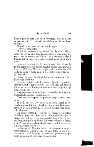 ‘AşteajJtâ-inâ 243
lucruri pen tru care voia să se revanşeze. Voia să îi dea
ce avea nevoie. T rebuia să-i dea de înţeles că-i ascultase
vorbele.
N um ele ei se îm pletiră intr-unui singur.
- Priveşte-m ă, Katie.
O chii ei răm aseră fixaţi într-ai lui. P entru o clipă,
scânteile d in tre ei se tran sfo rm ară într-o co n ex iu n e in ­
tensă, m istuitoare, care-1 devoră. Ha îi atinsese sufletul
intr-un fel în care nu reuşise s-o facă n im en i în afară
de ea.
Ştia că şi ea sim ţea la fel, vedea în ochii ei că era la
fel de neputincioasă în faţa acestor em oţii care pluteau
în tre ei. O chii lui Kate se um plură de lacrim i, iar el îi
d ăd u părul la o parte p en tru a se putea concentra asu­
pra feţei ei.
- D oar tu, şopti bărbatul, lipindu-i fruntea de a lui.
D oar asta, do ar noi.
C â n d ea îşi lipi buzele de gura lui, Ryan fu copleşit de
em oţii. C ân d îi şopti num ele. T oţi m uşchii d in trupul
lui se încordară, îm pingându-se m ai tare, trăgând-o şi
m ai aproape de el.
-A şteaptă-m ă, îi şopti Kate, sărutându-1 m ai apăsat,
încâlecându-1 cu m ai m ultă înfocare.
C u m p u tea să-i sp u n ă că pe ea o aşteptase to ată via­
ţa lui?
Se d ăd u în ap o i. D ar, când ea se arcui, când se în-
cordă în ju ru l lui, iar el înţelese că ajunsese la orgasm ,
term in ă şi el, asigurându-se că ea îl însoţea spre p u n c­
tul cu lm in an t.
C u inim a bătându-i neb u n eşte, Ryan îşi încolăci
braţele în ju ru l ei şi răm ase aşa, îm brăţişând-o. Ea se
lăsă pe p iep tu l lui, resp irân d sacadat. Buzele lui trem u ­
rau lângă tâm plele ei. Inim a lui batea n eb u n eşte lângă
a ei. P entru p rim a dată, d u p ă foarte m ultă vrem e, se
sim ţea... iarăşi întreg.
închise ochii. R espiră adânc. Se concentră asupra
sentim entelor. C â n d ea îşi întoarse faţa, lipind-o de
um ărul lui, şi el îi sim ţi lacrim ile reci pieurându-i pe
piele, conştientiza realitatea m o m entului.
 