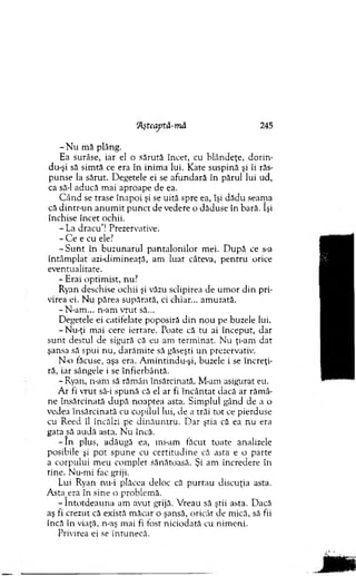 'Aşteaptă-mă 245
- N u m ă plâng.
Ea surâse, iar el o sărută încet, cu blândeţe, dorin-
du-şi să sim tă ce era în inim a lui. Kate suspină şi îi răs­
p unse la sărut. D egetele ei se afundară în părul lui ud,
ca să-l aducă m ai aproape de ea.
C ân d se trase înapoi şi se uită spre ea, îşi dădu seam a
că dintr-un an u m it p u n ct de vedere o dăduse în bară. îşi
închise încet ochii.
- La d racu ’! Prezervative.
- C e e cu ele?
- S u n t în buzunarul p an talo n ilo r m ei. D upă ce s-a
în tâm p lat azi-dim ineaţă, am luat câteva, p en tru orice
eventualitate.
- Erai optim ist, nu?
Ryan deschise ochii şi văzu sclipirea de u m or d in pri­
virea ei. N u părea supărată, ci chiar... am uzată.
-N -am ... n-am vrut să...
D egetele ei catifelate poposiră d in n ou pe buzele lui.
-N u -ţi m ai cere iertare. Poate că tu ai început, dar
su n t destul de sigură că eu am term inat. N u ţi-am d at
şansa să spui n u , darăm ite să găseşti u n prezervativ.
N-o făcuse, aşa era. A m intindu-şi, buzele i se încreţi­
ră, iar sângele i se înfierbântă.
- Ryan, n-am să răm ân însărcinată. M-am asigurat eu.
A r fi vrut să-i spună că el ar fi în cân tat dacă ar răm â­
ne însărcinată d u p ă noaptea asta. Sim plul gând de a o
vedea însărcinată cu copilul lui, de a trăi tot ce pierduse
cu R eed îl încălzi pc d in ău n tru . D ar ştia că ea nu era
gata să audă asta. N u încă.
- î n plus, adăugă ea, ini-am făcut toate analizele
posibile şi p o t sp u n e cu certitu d in e că asta e o parte
a corpului m eu com plet sănătoasă. Şi am încredere în
tine. N u-m i fac griji.
Lui Ryan nu-i plăcea deloc că p u rtau discuţia asta.
Asta^era în sine o problem ă.
- în to td ea u n a am avut grijă. V reau să ştii asta. Dacă
aş fi crezut că există m ăcar o şansă, oricât de m ică, să fii
încă în viaţă, n-aş m ai fi fost niciodată cu nim eni.
Privirea ei se întunecă.
 