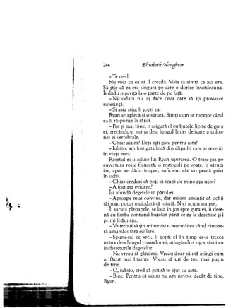 -T e cred.
N u voia ca ea să îl creadă. V oia să sim tă că aşa era.
Să ştie că ea era singura pe care o dorise în to td eau n a,
îi d ăd u o şuviţă la o parte de pe faţă.
-N ic io d a tă n u aş face ceva care să îţi provoace
suferinţă.
- Şi asta ştiu, îi şopti ea.
R yan se aplecă şi o sărută. Sim ţi cum se topeşte când
ea îi răspunse la sărut.
- Pot şi m ai bine, o asigură el cu buzele lipite de gura
ei, trecându-şi m âna de-a lungul liniei delicate a coloa­
nei ei vertebrale.
- C h ia r acum ? Deja eşti gata p en tru asta?
- Iubito, am fost gata încă d in clipa în care ai revenit
în viaţa m ea.
R âsetul ei îi aduse lui Ryan uşurarea. O trase jos pe
cuvertura roşie flauşată, o rostogoli pe spate, o sărută
iar, apoi se d ădu înapoi, suficient cât s-o po ată privi
în ochi.
- C h ia r credeai că poţi să scapi de m in e aşa uşor?
- A fost aşa evident?
îşi afundă degetele în pârul ei.
-A p ro a p e m-ai convins, d ar m i-am a m in tit că ochii
tăi_n-au p u tu t niciodată să m intă. N ici acum n u pot.
îi sărută pleoapele, se lăsă în jos spre gura ei, îi dese­
nă cu lim ba co n tu ru l buzelor p ân ă ce ea le deschise şi-l
prim i în ău n tru .
-V a treb u i să ţin m in te asta, m o rm ăi ea când răm ase­
ră am ân d o i fără suflare.
-S p u n e -m i ce vrei, îi şopti el în tim p ce-şi trecea
m ân a de-a lungul coastelor ei, atingându-i uşor sânii cu
încheieturile degetelor.
- N u vreau să gândesc. V reau d o ar să m ă atin g i cum
ai făcut m ai în ain te. V reau să u it de tot, m ai p u ţin
de tine.
- O , iubito, cred că p o t să te aju t cu asta.
- B ine. P entru că acum n u am nevoie decât de tine,
Ryan.
246 !Efisabeth r!sfaugfton
 