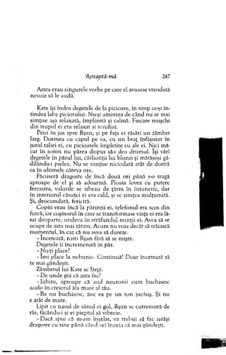 A stea erau sin g u rele vorbe pe care el avusese vreodată
nevoie să le audă.
K ate îşi în d o i degetele de la picioare, în tim p ce-şi în ­
tin d ea laba p icio ru lu i. Nu-şi am in tea de cân d n u se m ai
sim ţise aşa relaxată, îm p lin ită şi calm ă. Fiecare m uşchi
d in tru p u l ei era relaxat şi ronifiat.
Privi în jos sp re Ryan, şi pe faţa ei răsări u n zâm bet
larg. D o rm ea cu capul pe ea, cu u n b ra ţ în făşu rat în
ju ru l taliei ei, cu picioarele îm pletite cu ale ei. N ici m ă­
car în so m n nu părea dispus să-i dea d ru m u l. îşi vârî
degetele în p ăru l lui, cârlio n ţii lui blonzi şi m ărăsoşi gâ-
dilându-i pielea. N u se sim ţise n icio d ată atât de d o rită
ca în ultim ele câteva ore.
Făcuseră dragoste de încă d o u ă o ri până s-o tragă
aproape de el şi să adoarm ă. Ploaia lovea cu putere
fereastra, valurile se izbeau de ţărm în în tu n eric, d ar
în in terio ru l căsuţei ei era cald, şi se sim ţea m u lţu m ită.
Şi, deocam dată, fericită.
C o p iii erau încă la p ărin ţii ei, telefo n u l era scos d in
furcă, iar co şm aru l în care se tran sfo rm ase viaţa ei era lă­
sat d eo p arte, u n d ev a în străfu n d u l m in ţii ei. Avea să se
ocupe de asta m ai târziu. A cum n u voia d ecât să trăiască
m o m en tu l, în caz că n u avea să dureze.
- încetează, rosti Ryan fără să se m işte.
D egetele îi în c re m en iră în păr.
- N u-ţi place?
- îm i place la n eb u n ie. C o n tin u ă! D o ar încetează să
te m ai gândeşti.
Z âm betul lui K ate se lărgi.
- D e u n d e ştii că asta fac?
- Iubito, ap ro ap e că au d n eu ro n ii cum buchisesc
acolo în creierul ăla m are al tău.
-B a n u buchisesc, zise ea pe u n to n jucăuş. Şi nu
e atât de m are.
Lipit cu n asul de sân u l ei gol, Ryan se cu trem u ră de
râs, făcându-i şi ei p iep tu l să vibreze.
-D a c ă sp u i că m -am înşelat, va treb u i să fac iarăşi
dragoste cu tin e p ân ă când cei în ceta să m ai gândeşti.
'Aştcaptâ-mâ 247
 