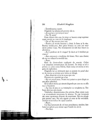 - în to td ea u n a o port.
Degetele lui alunecară p rin tre ale ei.
- A i purtat-o to t tim pul ăsta?
- Da. Te miră?
K ate clătină d in cap, în tim p ce încerca să-şi reprim e
nişte em oţii pe care nu le înţelegea.
- D e ce? A u trecut cinci ani.
- P e n tru că m-am în su rat o dată, la b in e şi la rău.
P entru to td eau n a. A m găsit fem eia cu care am vrut
să-mi petrec viaţa. N u in ten ţio n ez să m ă m ai în so r cu
altcineva.
-A i fi preferat să fii singur? Şi dacă ai fi în tâ ln it pe
cineva?
-A m cunoscut o m ulţim e de femei. Nici u n a d intre
ele nu s-a ridicat la nivelul tău.
- Ryan.
K ate fu din tr-o d ată copleşită de em oţii. O ch ii
i se u m p lu ră in stan tan eu de lacrim i. în tim p ce el o
privea cu ochii aceia blânzi, K ate sim ţi că inim a ei era
gata să explodeze.
D egetele iui se strânseră m ai cu putere în jurul alor
ei, în vrem e ce privea spre m âna ei stângă.
-A m observat că tu ai scos-o pe a ta.
Privirea ei o urm ări pe a lui.
- N u era soţul m eu. N-am m ai p u tu t s-o p o rt d u p ă ce
am aflat adevărul.
El îi ridică m âna şi-i sărută degetele pe care n u se afla
nici o bijuterie.
-A ş vrea să ştiu ce s-a în tâm p lat cu verigheta ta. Tre­
bu ie să-ţi iau una nouă.
V ăzându-i determ inarea d in privire, Kate sim ţi cum
i se acum ulează tensiunea în stom ac. în cap începură
să-i sune zgom otos clopote de avertizare. N u era pregă­
tită p en tru asta. N u era sigură că avea să fie vreodată,
încercă să se ridice în capul oaselor.
- Ryan...
C u faţa lum inată de cel m ai şm echeresc zâm bet, băr­
b atu l se aplecă şi-şi atinse uşor buzele de ale ei.
- N-o face.
250 ‘Hiisaketh ’jJiiuflhton
 