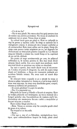 ‘Aşteajitâ-niâ 251
- C e să nu fac?
- N u te m ai gândi. N u vreau să-ţi faci griji p en tru ziua
de m âine sau p en tru poim âine. Nu vreau să analizezi în
am ăn u n t to t ce spun. V reau d o ar să sim ţi.
îşi coborî încet gura pe gâtul ei. Kate se cu fundă ia­
răşi în perne şi închise ochii. în tim p ce m âinile lui îi
m ângâiară corpul, îi alunecară de-a lungul curbelor şi
al contururilor, Kate trase adânc aer în piept. S im ţi do­
rinţa cum punea iarăşi stăpânire pe ea, iar degetele lui
chinuitoare se strecurară p rin tre coapsele ei. C u fiecare
m işcare blândă a m âinii lui, toată fiinţa ei fu cuprinsă
de un val de căldură.
N u putea să nege sentim entele pe care, în adâncul
sufletului ei, le nu trea p en tru el. Era m ai m u lt decât
atracţie fizică oarbă. Era ceva m ult m ai profund, m ult
m ai real decât se aşteptase sau trăise ea vreodată.
Iar asta o speria, m ai m u lt decât voia să recunoas­
că. C red ea că p u tea fi dragoste. La atât de p u ţin tim p
d u p ă ce-l în tâln ise, o făcea să-i tran sp ire palm ele şi-i
accelera bătăile inim ii. N u avea cum să sim tă deja
aşa ceva.
Se strecură în tre coapsele ei şi o sărută în tim p ce
aluneca adânc în ău n tru l ei. Inim a ei o luă la trap când îl
trase m ai aproape, în tim p ce-şi deschidea gura, corpul,
m intea şi sufletul să-l prim ească.
- Ş i acum gândeşti? îi şopti în ureche.
-N u . C u siguranţa nu.
M işcările lui lente şi blânde o făcură să suspine. Kate
îşi înălţă şoldurile să-l întâm pine, îşi trecu m âinile de-a
lungul spatelui său, bucurându-se de textura pielii lui,
dorindu-şi să-i m em oreze fiecare curbă a m uşchilor şi
fiecare m işcare a oaselor.
Ryan surâse lângă urechea ei.
- Bine. V reau ca m intea să-ţi fie com plet goală când
îţi spun că te iubesc.
Tot tru p u l ei se încordă.
- Ryan...
- D a r aşa e, zise el cu blândeţe, retrăgându-se înce­
tişor, apoi cufundându-se înapoi în forţă, p ân ă când
 