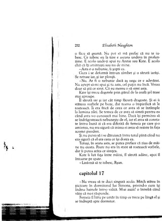 252 (ElisaSctfi Maugfiton
o făcu să geamă. N u pot să mă prefac că nu te iu­
besc. C e iubesc eu la tin e e ascuns undeva în pro fu n ­
zime. E acolo unde-ţi spui ru A nnie sau Kate. E acolo
chit că îţi am inteşti sau nu de m ine.
-A s ta e o nebunie, îi şopti ea.
G ura i se deform ă într-un zâm bet şi o sărută iarăşi.
Se retrase iar, şi iar plonjă.
-N u . A r fi o neb u n ie dacă aş nega ce e adevărat.
N u aştept să-mi spui şi tu asta, cel p u ţin nu încă. V reau
d o ar să ştii ce sim t. C ă eu m ereu o să sim t asta.
Kate îşi trecu degetele p rin părul de la ceafă şi-l trase
m ai aproape.
îl săru tă iar şi iar cât tim p făcură dragoste. Şi ei îi
stăteau vorbele pe buze, d ar team a o îm piedică să le
rostească. îi era frică de ceea ce avea să se în tâm p le
la lu m in a zilei. Se tem ea de ce avea să sim tă p e n tru ea
când avea s-o cunoască m ai bin e. D acă îşi perm itea să
se îndrăgostească n eb u n e şte de el, iar el avea să consta­
te într-o b u n ă zi că era diferită de fem eia pe care şi-o
am intea, nu era sigură că inim a ei avea să reziste în faţa
acestei pierderi.
Şi nu putea să i. se dăruiască în tru totul până când nu
era sigură că el era ceea ce îşi dorea ea.
Totuşi, în seara asta, se putea preface că ziua de m âi­
ne nu exista. Poate nu era în stare să rostească vorbele,
d ar îi putea arăta ce sim ţea.
Kate îi luă faţa în tre m âini, îl sărută adânc, apoi îl
întoarse pe spate.
- Lasă-mă să te iubesc, Ryan.
capitolul 17
- N u vreau să te duci singură acolo. M itch stătea în
picioare în d o rm ito ru l lui S im one, privind-o cum îşi
îndesa hainele într-o valiză. M-ai auzit? o întrebă când
văzu că nu-i răspunde.
Fem eia îl bătu pe um ăr în tim p ce trecu pe lângă el şi
se îndreptă spre dorm itor.
 