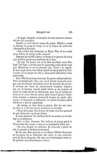 5Aşteaptă-mâ 253
-A i grijă, dragule, ai în cep u t să suni precum cum na­
tul tău cel autoritar.
Insulta ei nu-1 afectă câtuşi de p u ţin . M itch o urm ă
şi răm ase în prag în tim p ce ea se m işca de colo-colo
adunându-şi hainele.
-A m vorbit m ai devrem e cu Ryan. N ici el nu crede
că ar trebui să m ergi acolo singură.
Sim one îşi azvârli câteva cosm etice în geanta de voiaj
şi-şi înşfăcă şam p o n u l preferat de la duş.
-T e rog. D e parcă am să le dau ascultare u n o r băr­
baţi?! De fapt, o să fiu m ai în siguranţă acolo decât sunt
aici. S h an n o n va sta la părinţii m ei. T otul e în regulă.
Şi nici n-am decis încd dacă m erită să m erg până la Van-
couver. O să aştept să văd ce descoperă detectivul m eu
particular.
încă. M itch p rinsese n u an ţa. Hra prea in d ep en d en tă.
Prea în căp ăţân ată. Ă sta era u n u l d in tre m otivele pen­
tru care nu fusese n icio d ată atras de fem eile de succes.
11 evitase de când îşi petrecuseră n o ap tea îm preu­
nă, iar el lucrase aseară pân ă târziu şi nu putuse să
v ină s-o vadă d ecât în d im in eaţa asta. Iar el astăzi tre­
b uia să se urce în tr-u n avion spre b raţu l Q u een C har-
lotte p en tru a rep u n e p ro iectu l în ap o i pe roate, dar,
acum , că m irosise ce plănuise, nu p u tea să plece până
cân d nu o ştia în siguranţă.
-A ş m erge cu tin e dacă aş putea, d ar nu am cum .
La d racu ’, e cel mai prost m o m en t cu putinţă.
-N u -ţi face griji, zise fem eia în tim p ce-şi lua spray-ul
de păr dintr-un coş de pe dulap.
îi evita privirea. N u trebuia să fii u n geniu ca să în ţe­
legi ce se petrecea.
-Ş tiu ce faci, S im one. N u trebuie să m ergi până la
V ancouver d in cauza a ceea ce s^r în tâm p lat între noi.
- N u ştiu despre ce vorbeşti. îşi strecură o perie de
păr în geantă şi închise ferm oarul.
Ba da, ştia. Ştia exact la ce se referea. M itch observase
că începuse să se frăm ânte d in clipa în care term ina­
seră de făcut dragoste. Să uite ce se întâm plase în tre ei.
Se gândea că-şi dezam ăgise clienta.
 