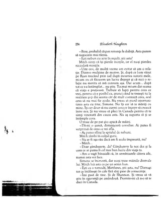 256 CEUsabeth ‘^laugfiton
- Bine, p ro b ab il că p o t ren u n ţa la dubiţă. A sta putem
să negociem m ai târziu.
- Eşti n eb u n cu acte în regulă, ştii asta?
M itch sim ţi că îşi pierde m inţile, iar el nu-şi pierdea
niciodată m inţile.
- U ite ce-i, de m u ltă vrem e am evitat să am o rela­
ţie. D in tro m u lţim e de m otive. Şi, d u p ă ce l-am văzut
pe Ryan trecân d p rin iad după m oartea surorii m ele,
m i-am zis că făcusem u n lucru d eştep t şi că nici o re­
laţie nu m erita să m ă consum aşa. D ar acum ... după
to t ce s-a în tâm p lat... nu ştiu. T ocm ai m i-am d at seam a
că viaţa e preţioasă. T rebuie să lu p ţi p en tru ceea ce
vrei, p en tru că e posibil ca, atu n ci când te trezeşti tu la
realitate şi-ţi d ai seam a cât de m u lt contează ceva, acel
ceva să nu m ai fie acolo. N u vreau să pierd o p o rtu n i­
tatea asta cu tin e, S im one. N u îţi cer să te m ăriţi cu
m ine. îţi cer d o ar să n u curm i ceea ce începe să crească
în tre noi. Şi n u vreau să pleci în C an ad a p en tru că te
sim ţi vinovată d in cauza asta. N u aş su p o rta să ţi se
în tâm p le ceva.
O trase de pe pat şi-o apucă de m âini.
-D ă-m i o şansă, dom nişoară consilier. Ai putea fi
surprinsă de ceea ce vei afla.
-A ş putea sfârşi la spitalul de nebuni.
M itch zâm bi în colţul gurii.
- N u ar fi aşa rău dacă am fi acolo îm preună, nu?
-M itch ...
- D oar gândeşte-te, da? G ândeşte-te la noi doi şi la
ceea ce ar putea fi cel m ai b u n lucru d in viaţa ta.
-A m o vagă bănuială că, în urm ătoarele câteva zile,
n um ai asta voi face.
Sim one se în cru n tă, dar nu-şi trase m âinile dintr-ale
lui. M itch luă asta ca pe un sem n bun.
- Eşti ca o tornadă, M atthew s, ştii asta, nu? D istrugi
tot ce întâlneşti în cale fără să-ţi pese de consecinţe.
- îm i pasă de tine. Şi de S h an n o n . Şi vreau să vă
ştiu în siguranţă pe am ândouă. Prom ite-m i că n-o să te
duci în C anada.
 