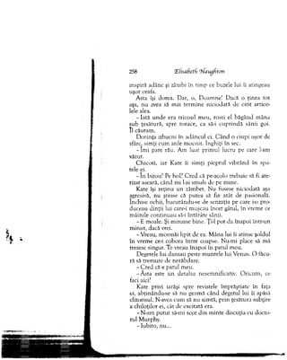 inspiră adânc şi zâmbi în tim p ce buzele lui îi atingeau
uşor ceata.
A sta îşi dorea. D ar, o, D oam ne! D acă o ţinea to t
aşa, n u avea să m ai term in e niciodată de citit artico­
lele alea.
- Iată u n d e era trico u l m eu, rosti el b ăg ân d m âna
su b ţesătură, spre to race, ca să-i cu p rin d ă sânii goi.
II căutam .
D o rin ţa izbucni în ad âncul ei. C â n d o ciupi uşor de
sfârc, sim ţi cum arde m ocnit. înghiţi în sec.
- î m i pare rău. A m luat prim ul lucru pe care l-am
văzut.
C h ico ti, iar K ate îi sim ţi p iep tu l v ib rân d în spa­
tele ei.
- î n birou? Pe hol? C red că pe-acolo trebuie să fi ate­
rizat aseară, când m i l-ai sm uls de pe m ine.
K ate îşi reţin u un zâm bet. N u fusese niciodată aşa
agresivă, n u ştiuse că p u tea să fie atât de pasională,
închise ochii, bucurându-se de senzaţia pe care io pro­
duceau d inţii lui care-i m uşcau încet gâtul, în vrem e ce
m âinile co n tin u au să-i în tărâte sânii.
- E m oale. Şi m iroase bine. Ţi-1 p o t da în ap o i Intr-un
m in u t, dacă vrei.
-V re a u , m orm ăi lipit de ea. M âna lui îi atinse şoldul
în vrem e ce-i cobora în tre coapse. N u-m i place să m ă
trezesc singur. Te vreau în ap o i în p atul m eu.
D egetele lui dansau peste m u n tele lui V enus. O făcu­
ră să trem ure de nerăbdare.
- C r e d că e patul m eu.
-Ă s ta este u n d etaliu nesem nificativ. O ricu m , ce
faci aici?
K ate privi iarăşi spre revistele îm prăştiate în faţa
ei, abţinându-se să nu geam ă când degetul lui îi apăsă
clitorisul. N-avea cum să nu sim tă, p rin ţesătura subţire
a chiloţilor ei, cât de excitată era.
-N -a m p u tu t să-mi scot d in m in te discuţia cu d octo­
rul M urphy.
- Iubito, nu...
258 (Elisabetf rN'augfton
 