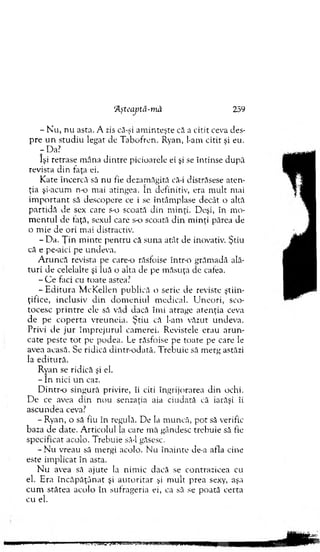 - N u , n u asta. A zis că-şi am in teşte că a citit ceva des­
p re u n stu d iu legat de T abofrcn. Ryan, l-am citit şi eu.
-D a ?
îşi retrase m âna d in tre picioarele ei şi se întinse d upă
revista d in faţa ei.
K ate încercă să nu fie dezam ăgită că-i distrăsese aten ­
ţia şi-acum n-o mai atingea. în definitiv, era m ult mai
im p o rta n t să descopere ce i se întâm plase decât o altă
p artid ă de sex care s-o scoată d in m inţi. Deşi, în m o­
m e n tu l de ţaţă, sexul care s-o scoată d in m inţi părea de
o m ie de ori m ai distractiv.
- D a. Ţ in m inte p en tru că suna atât de inova tiv. Ştiu
că e pe-aici pe undeva.
A ru n că revista p>e care-o răsfoise într-o grăm adă ală­
tu ri de celelalte şi luă o alta de pe m ăsuţa de cafea.
- C e faci cu toate astea?
- E d itu r a M cK ellen publică o serie de reviste ştiin ­
ţifice, inclusiv d in d o m en iu l m edical. U n eo ri, sco­
tocesc p rin tre ele să văd dacă îm i atrage aten ţia ceva
d e pe co p e rta vreuneia. Ş tiu că l-am văzut undeva.
Privi d e ju r îm p reju ru l cam erei. R evistele erau a ru n ­
cate peste to t pe podea. Le răsfoise pe toate pe care le
avea acasă. Se ridică din tr-o d ată. T rebuie să m erg astăzi
la ed itu ră.
Ryan se ridică şi el.
- în nici u n caz.
D intr-o singură privire, îi citi îngrijorarea d in ochi.
D e ce avea d in nou senzaţia aia ciudată că iarăşi îi
ascu n d ea ceva?
- Ryan, o să fiu în regulă. D e la m uncă, p o t să verific
baza de date. A rticolul la care m ă gândesc trebuie să tic
specificat acolo. T rebuie să-l găsesc.
- N u vreau să m ergi acolo. N u în ain te de-a afla cine
este im plicat în asta.
N u avea să ajute la nim ic dacă se contrazicea cu
el. Era în c ă p ă ţâ n a t şi a u to rita r şi m ult prea sexy, aşa
cu m stătea acolo în sufrageria ei, ca să se poată certa
cu el.
‘Aşteaptă-m ă 259
 