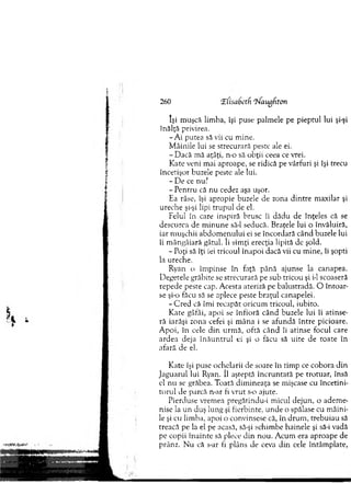 260 'Elisabetfi ‘jfaugdton
îşi m uşcă lim ba, îşi puse palm ele pe pieptul lui şi-şi
înălţă privirea.
- A i putea să vii cu m ine.
M âinile lui se strecurară peste ale ei.
- D acă m ă aţâţi, n-o să obţii ceea ce vrei.
K ate veni m ai aproape, se ridică pe vârfuri şi îşi trecu
încetişor buzele peste ale lui.
- D e ce nu?
- P entru că nu cedez aşa uşor.
Ea râse, îşi apropie buzele de zona d in tre m axilar şi
ureche şi-şi lipi tru p u l de el.
Felul în care inspiră brusc îi dădu de înţeles că se
descurca de m in u n e să-l seducă. Braţele lui o învăluită,
iar m uşchii ab d om enului ei se încordară când buzele lui
îi m ângâiară gâtul. îi sim ţi erecţia lipită de şold.
- Poţi să îţi iei tricoul înapoi dacă vii cu m ine, îi şopti
la ureche.
Ryan o îm pinse în faţă până ajunse la canapea.
D egetele grăbite se strecurară pe sub tricou şi i-1 scoaseră
repede peste cap. Acesta ateriză pe balustradă. O în to ar­
se şi-o făcu să se aplece peste braţul canapelei.
- C red că îm i recapăt oricum tricoul, iubito.
K ate gâfâi, apoi se în tio ră când buzele lui îi atinse­
ră iarăşi zona cefei şi m âna i se afundă în tre picioare.
A poi, în cele d in urm ă, oftă când îi atinse focul care
ardea deja în ă u n tru l ei şi o făcu să uite de toate în
afară de el.
K ate îşi puse ochelarii de soare în tim p ce cobora d in
Jaguarul lui Ryan. îl aşteptă în cru n tată pe trotuar, însă
el nu se grăbea. Toată dim ineaţa se mişcase cu încetini­
to ru l de parcă n-ar fi vrut s-o ajute.
Pierduse vrem ea pregătindu-i m icul dejun, o adem e­
nise la u n duş lung şi fierbinte, u nde o spălase cu m âini­
le şi cu lim ba, apoi o convinsese că, în drum , trebuiau să
treacă pe la el pe acasă, să-şi schim be hainele şi să-i vadă
pe eopii în ain te să plece d in nou. A cum era aproape de
prânz. N u că s-ar fi plâns de ceva d in cele întâm plate,
 