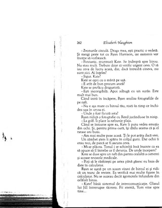 262 (ECisaSetf ‘tiaugfiton
- Zvonurile circulă. D raga m ea, eşti practic o vedetă.
Şi m ergi peste to t cu Ryan H arrison, iar oam enii vor
începe să vorbească.
-F an tastic, m u rm u ră Kate. Se în d reptă spre birou.
N u stau m ult. T rebuie doar să verific u rg en t ceva. O să
iau ceva de lucru acasă, dar, dacă întreabă cineva, nu
su n t aici. A i înţeles?
-S ig u r. Kate?
Kate se o pri cu o m ână pe uşă.
- E atât de b u n precum arată?
K ate se prefăcu dezgustată.
-E ş ti incorigibilă. A poi adăugă cu u n surâs: Este
m u lt m ai b u n .
C â n d intră în încăpere, Ryan analiza fotografiile de
pe raft.
- N u e aşa m are ca biro u l tău, rosti în tim p ce închi­
dea uşa în urina ei.
- U n d e a fost făcută asta?
Ryan ridică o fotografie cu R eed jucându-se în nisip.
- La golf. îi place la neb u n ie plaja.
C ân d se întoarse spre ea, Kate îi p u tu vedea em oţia
d in ochi. Şi, p en tru prim a oară, îşi dădu seam a că şi el
ratase ani b u n i.
-A m m ai m ulte poze acasă. Ţi le p o t arăta dacă vrei.
U n zâm bet şters îi apăru în colţul gurii. D ar ochii îi
erau reci, de parcă ar fi ascuns ceva.
-M i-ar plăcea. T o n u l i se schim bă însă în ain te ca ea
să apuce să îl în treb e ce îl deranja. D e u n d e începem ?
K ate se duse spre u n raft d in partea cealaltă a cam erei
şi scoase revistele m edicale.
- Poţi să le răsfoieşti pe astea până găsesc eu baza de
date în calculator.
Ryan se aşeză pe u n scaun vizavi de biro u l ei şi rid i­
că u n teanc de reviste. Ea verifică m ai m ulte fişiere în
calculator. N u se auzeau decât zgom otele în fu n d ate d in
celălalt birou.
-K a te ? bâzâi sistem ul de in terco m u n icaţie. G lasul
lu i Jill în tre ru p se tăcerea. Fii aten tă, T om vine spre
tin e...
 