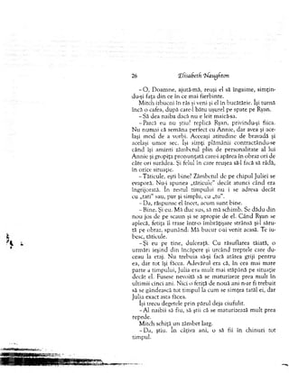 26 ‘Efisabetfi ‘hfaugfton
- O , D oam ne, ajută-m ă, reuşi el să îngaim e, sim ţim
du-şi faţa d in ce în ce m ai fierbinte.
M itch izbucni în râs şi veni şi el în bucătărie. îşi tu rn ă
încă o cafea, după care-1 bătu uşurel pe spate pe Ryan.
- Să dea naiba dacă nu e leit maică-sa.
-P a rcă eu nu ştiu? replică Ryan, privindu-şi fiica.
N u num ai că sem ăna periect cu A nnie, d ar avea şi ace­
laşi m od de a vorbi. Aceeaşi atitu d in e de bravadă şi
acelaşi um or sec. îşi sim ţi plăm ânii contractându-se
când îşi am inti zâm betul plin de personalitate al lui
A n n ie şi gropiţa p ro n u n ţată care-i apărea în obraz ori de
câte ori surâdea. Şi felul în care reuşea să-l facă să râdă,
în orice situaţie.
-T ăticu le, eşti bine? Zâm betul de pe chipul Juliei se
evaporă. N ini spunea „tăticule" decât atunci când era
îngrijorată. în restul tim pului nu i se adresa decât
cu „tati" sau, p u r şi sim plu, cu „tu“.
- Da, răspunse el încet, acum su n t bine.
- Bine. Şi eu. M ă duc sus, sâ m ă schim b. Se d ădu d in
n ou jos de pe scaun şi se apropie de el. C ân d Ryan se
aplecă, fetiţa îl trase într-o îm brăţişare strânsă şi-l săru­
tă pe obraz, spunând: M ă bucur c-ai venit acasă. Te iu­
besc, tăticule.
-Ş i eu pe tine, dulceaţă. C u răsuflarea tăiată, o
urm ări ieşind d in încăpere şi urcând treptele care d u ­
ceau la etaj. N u trebuia să-şi focă atâtea griji pen tru
ea, d ar to t îşi făcea. A devărul era că, în cea m ai m are
p arte a tim pului, Julia era m u lt m ai stăpână pe situaţie
decât el. Fusese nevoită să se m aturizeze prea m u lt în
ultim ii cinci ani. N ici o fetiţă de n o u ă ani n-ar fi trebuit
sâ se gândească to t tim pul la cum se sim ţea tatăl ei, dar
Julia exact asta făcea.
îşi trecu degetele prin pârul deja ciufulit.
-A l naibii să fiu, să ştii că se m aturizează m u lt prea
repede.
M itch schiţă u n zâm bet larg.
- D a, ştiu. în câţiva ani, o să fii în ch in u ri tot
tim pul.
 