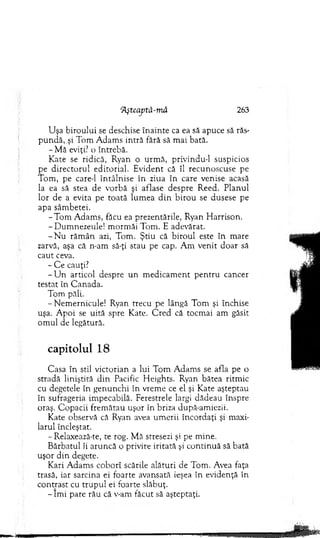 ‘Ăşteaptă-m â 263
U şa biroului se deschise în ain te ca ea să apuce să răs­
p u n d ă, şi T om A dam s intră fără să m ai bată.
- M ă eviţi? o întrebă.
K ate se ridică, Ryan o u rm ă, privindu-1 suspicios
pe d irecto ru l editorial. E vident că îl recunoscuse pe
T om , pe care-1 în tâln ise în ziua în care venise acasă
la ea să stea de vorbă şi aflase despre R eed. P lanul
lor de a evita pe to ată lum ea d in b iro u se dusese pe
apa sâm betei.
-T o m A dam s, făcu ea prezentările, Ryan H arrison.
- D um nezeule! m orm ăi Tom . E adevărat.
- N u răm ân azi, Tom . Ş tiu că biro u l este în m are
zarvă, aşa că n-am să-ţi stau pe cap. A m venit do ar să
caut ceva.
- C e cauţi?
- U n articol despre u n m edicam ent p en tru cancer
testat în C anada.
Tom păli.
-N em ern icu le! Ryan trecu pe lângă T om şi închise
uşa. A poi se uită spre Kate. C red că tocm ai am găsit
om ul de legătură.
capitolul 18
C asa în stil victorian a lui T om A dam s se afla pe o
stradă liniştită d in Pacific H eights. Ryan bătea ritm ic
cu degetele în g enunchi în vrem e ce el şi K ate aşteptau
în sufrageria im pecabilă. Ferestrele largi dădeau înspre
oraş. C opacii frem ătau uşor în briza după-am iezii.
K ate observă că Ryan avea um erii încordaţi şi m axi­
larul încleştat.
- Relaxează-te, te rog. M ă stresezi şi pe m ine.
B ărbatul îi aruncă o privire iritată şi co n tin u ă să bată
uşor d in degete.
Kari A dam s coborî scările alături de Tom . Avea faţa
trasă, iar sarcina ei foarte avansată ieşea în evidenţă în
contrast cu tru p u l ei foarte slăbuţ.
- îm i pare rău că v-am făcut să aşteptaţi.
 