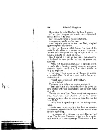 264 Hfasabeffi ‘tiaugfxton
Ryan stătea încordat lângă ea, dar Kate îl ignoră.
- E în regulă. îm i pare rău că te deranjăm . Ştiu cât de
obosită trebuie să te sim ţi.
Kari surâse, trecându-şi m âna peste burtă.
- N u prea pot să d o rm zilele astea.
- N e pregătim p en tru naştere, zise Tom , atingând
uşor cu degetele abdom enul.
- U ite ce e. Ryan se ridică brusc. N u vreau să fiu
necioplit, dar chiar avem nevoie de nişte răspunsuri.
D e asta ne-ai adus până aici, deşi ai fi p u tu t să ne răs-
punzi la întrebări în biroul lui Katie.
Kate îi aruncă o privire de avertizare, însă el o igno­
ră. Bărbatul nu avea pic de tact când îşi punea ceva
in m inte.
- Asta a fost d in pricina m ea. Kari se aşeză pe sofaua
cu m odel floral. în ciuda sarcinii avansate, canapeaua
părea să-i înghită tru p u l m icuţ. Tom ştia că voi dori să
fiu şi eu im plicată.
- N u înţeleg. Kate stătea într-un fotoliu crem m oa­
le, vizavi de Kari. C e ai putea avea tu de-a face cu un
stu d iu clinic?
- N u mă recunoşti deloc? o întrebă Kari.
-N u , ar trebui?
K ate sim ţi că se sufocă d in pricina îngrijorării.
- Bănuiesc că nu. N u am vorbit decât de câteva ori
când am fost in ternată la sanatoriu, dar nu ţi-am p u tu t
u ita ochii.
K ate se uită spre Ryan. V ăzu cum îi zvâcneşte m uş­
ch iu l m axilarului. Kari A dam s. D e ce nu-i păruse
cu n o scu t num ele când se uitase pe lista d in casa lui
ja n e t Kelly?
Tom se duse în spatele soţiei lui, cu m âna pe u m ă­
ru l ei.
- Kari a avut cancer ovarian. A m decis să încercăm
tratam entele experim entale după ce am epuizat toate
celelalte posibilităţi.
- N u credeam că o să scap, m urm ură Kari privind
în jos. D ar doctorul A lexander a fost atât de optim ist,
încât ne-a redat şi nouă speranţa. T ratam entul a d u rat
 