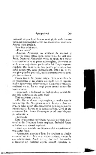 Aşteaptâ-m ă 265
m ai m ult de şase luni. A m tot venit şi plecat de la sana­
toriu, iar personalul de acolo m-a m onitorizat continuu.
A tunci te-am întâlnit.
Kate făcu ochii m ari.
- Eram trează?
-U n e o ri. Avuseseşi u n accident de m aşină şi
ai stat în com ă câteva luni. Soţul tău... Se uită spre
Ryan. D octorul A lexander, vreau să sp u n , te-a m u tat
la sanatoriu ca să te poată supraveghea, de vrem e ce
acolo erau m ajoritatea pacienţilor lui. D u p ă naşterea
copilului tău, te-ai trezit, dar, p en tru o vrem e, ai fost
când co nştientă, când inco n ştien tă. Intr-o zi, te tre­
zeai şi te plim bai pe-acolo, în ziua urm ăto are erai com ­
plet inconştientă.
Fusese trează. Se putu se mişca. C eea ce explica de
ce recuperarea ei nu durase aşa m ult. D e ce organis­
m ul ei îşi revenise relativ repede. O am en ii o văzuseră,
vorbiseră cu ea. Iar ea nu-şi putea am in ti nim ic d in
toate acestea.
-C o n tin u ă , o îndem nă ea, înghiţindu-şi nodul din
gât. Jake susţinea că era soţul meu?
Kari încuviinţă d in cap.
-D a . U n alt d o cto r supraveghea cu m ultă aten ţie
tratam en tu l tău. Nu-i ştiam num ele. în alt, cu părul ne­
gru, cu ochii de-un albastru-deschis cum n-am m ai vă­
zut niciodată. Păreau să se cunoască bine. C red că era
sanatoriul lui... Sau el îl cunoştea pe cel care-1 deţinea
şi-l adm inistra.
- Reynolds.
Kate se uită iarăşi către Ryan. Avusese dreptate. D oc­
torul ei d in H o u sto n fusese im plicat. Probabil fusese
ucis din cauza acestei im plicări.
-C a re era num ele m edicam entului experim ental?
vru să ştie Ryan.
-A m atro x in , răspunse Tom . I-a vindecat pe deplin
cancerul lui Kari. M ai erau câţiva pacienţi cărora le
era ad m in istrat. A nul trecut, d o cto ru l A lexander
a redactat u n m aterial despre această cercetare şi,
 