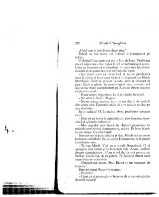 „U nul care e în n e b u n it după tin e.“
Pulsul i-o luă razna, iar m âinile îi transpirară pe
volan.
O dubiţă? C u siguranţă era n eb u n de legat. Problem a
era că ideea nu-i mai părea la fel de nebunească acum .
C eea ce însem na că o absorbise în realitatea lui distor­
sionată şi că acum era şi ea neb u n ă de legat.
-Ş tii ceva? rosti ea în cercân d să nu se gândească
încă la viitor şi la ce avea să iacă în legătură cu M itch
M atthew s. D acă se gândea la asta, avea să înceapă să
ţipe. D acă o găsesc în urm ăto arele zece m in u te, m ă
laşi să fac nişte cu m p ărătu ri pe R obson S treet în ain te
să plecăm acasă.
-N -am nim ic îm potrivă. Eu o să răm ân în hotel.
- N u stăm la hotel, dragule.
-N u -m i aduce am inte. S u n t şi aşa destul de am ărât
d in cauza asta. Planurile mele de a te seduce se duc pe
apa sâm betei.
Să o seducă? O , la naiba. Avea problem e serioase
cu el.
- D eci vii cu m ine la cum părături, zise Sim one, încer­
când să schim be subiectul.
-M a i degrabă m or încet, în ch in u ri groaznice, în
m âinile unei femei dom inatoare, sadice. Pe buze îi apă­
ru u n rânjet. C e idee bună!
Sim one nu se p u tu abţine şi râse. M itch era u n m are
h o rm o n am bulant. Şi, s-o ajute D um nezeu, ei îi plăcea
la neb u n ie asta.
-T e rog, M itch. V iră pe o stradă lăturalnică. O să
ajungem m ai târziu şi la fanteziile tale. A cum , vorbim
despre cum părături... C am o oră de to rtu ră pen tru u n
bărbat. C rede-m ă, îţi va plăcea. Pe R obson Street su n t
nişte buticuri adorabile.
-O m o ară-m ă acum . Stai. Există şi u n m agazin de
lenjerie?
S im one sim ţi fluturi în stom ac.
- Probabil.
-C re z i că ai putea găsi o lenjerie de corp m icuţă din
dantelă neagră?
270 (Elhafjeth ‘Nauijfton
 