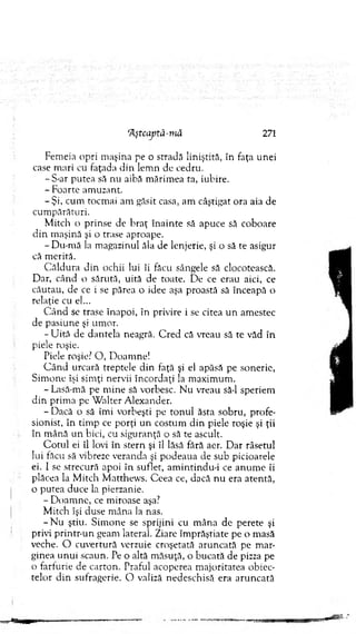 Fem eia opri m aşina pe o stradă liniştită, în faţa unei
case m ari cu faţada d in lem n de cedru.
- S-ar putea să nu aibă m ărim ea ta, iubire.
- Foarte am uzant.
-Ş i, cum tocm ai am găsit casa, am câştigat ora aia de
cum părături.
M itch o prinse de b raţ în ain te să apuce să coboare
d in m aşină şi o trase aproape.
- D u-m ă la m agazinul ăla de lenjerie, şi o să te asigur
că m erită.
C ăldura d in ochii lui îi făcu sângele să clocotească.
Dar, când o sărută, uită de toate. D e ce erau aici, ce
căutau, de ce i se părea o idee aşa proastă să înceapă o
relaţie cu el...
C ân d se trase înapoi, în privire i se citea u n am estec
de pasiune şi um or.
-U ită de dantela neagră. C red că vreau să te văd în
piele roşie.
Piele roşie? O , D oam ne!
C ân d urcară treptele d in faţă şi el apăsă pe sonerie,
Sim one îşi sim ţi nervii încordaţi la m axim um .
- Lasă-mâ pe m ine să vorbesc. N u vreau să-l speriem
d in prim a pe W alter A lexander.
- Dacă o să îm i vorbeşti pe to n u l ăsta sobru, profe­
sionist, în tim p ce porţi un costum d in piele roşie şi ţii
în m ână un bici, cu siguranţă o să te ascult.
C o tu l ei îl lovi în stern şi îl lăsă fără aer. D ar râsetul
lui făcu să vibreze veranda şi podeaua de sub picioarele
ei. I se strecură apoi în suflet, am intindu-i ce an u m e îi
plăcea la M itch M atthew s. C eea ce, dacă n u era atentă,
o putea duce la pierzanie.
- D oam ne, ce m iroase aşa?
M itch îşi duse m âna la nas.
- N u ştiu. Sim one se sprijini cu m âna de perete şi
privi printr-un geam lateral. Ziare îm prăştiate pe o masă
veche. O cuvertură verzuie croşetată aruncată pe m ar­
ginea u n u i scaun. Pe o altă m ăsuţă, o bucată de pizza pe
o farfurie de carton. Praful acoperea m ajoritatea obiec­
telor d in sufragerie. O valiză nedeschisă era aru n cată
rA.ştcaptă-niâ 271
 