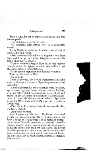 Ryan clătină d in cap în tim p ce o aranja pe Julia mai
bine în poală.
- N eghiobul nu a închis sistem ul.
- C e înseam nă asta? întrebă Kate cu o curiozitate
sinceră.
Kathy M atthew s dădea ocol m esei cu o cafetieră şi
um plea d in no u ceştile.
-A s ta înseam nă că M itch nu s-a asigurat şi nu a legat
b ine no d u l în opt, iar capătul frânghiei a alunecat fix
prin dispozitivul de am arare.
-V ezi tu, co n tin u ă A ngela, Ryan nu se m ai căţărase
niciodată afară. Se căţărase num ai în sală, cu M itch, aşa
că, atunci când s-a întâm plat asta...
- M-am speriat îngrozitor, zise Ryan foarte serios.
Toţi râseră în afară de Kate.
- C e ai făcut?
II fixa cu privirea, iar el văzu îngrijorarea d in ochii
aceia profunzi şi atât de verzi. Ryan sim ţi cum inim a io
ia la galop.
- La nivelul um ărului era o crăpătură m are în stâncă,
aşa că mi-am în ţep en it braţul în ău n tru , cu cotul în faţă,
şi mi-am înfipt vârful bocancului în piatră, să m ă pot
propti. Mi-am d at seam a că mă puteam lăsa cu toată gre­
utatea în braţul ăla, deşi m ă durea ca d racu ’. A poi i-am
strigat lui M itch toate obscenităţile pe care le auzisem
la viaţa m ea.
-D e c i de acolo a învăţat băiatul m eu vorbele alea,
zise Kathy râzând.
-A i fi p u tu t să m ori.
K ate îl privea cu ochii m ari. D e fiecare dată când
se uita la el cu ochii aceia blânzi, plini de em oţie, lui
Ryan îi venea să o ia în braţe şi să se piardă în m ireas­
m a ei dulce. Insă, de vrem e ce atât p ărin ţii am ân d u ­
rora, cât şi copiii stăteau în jurul m esei, decise că proba­
bil nu era cel m ai b u n m o m en t să facă asta. Era nevoit
să am âne p en tru mai târziu, când aveau să răm ână sin­
guri. C ân d putea s o ducă la el în do rm ito r, să încuie
uşa şi să-i arate cât de m u lt însem na p en tru el prezenţa
ei în casa asta.
'Aşteaptă-mă 273
 