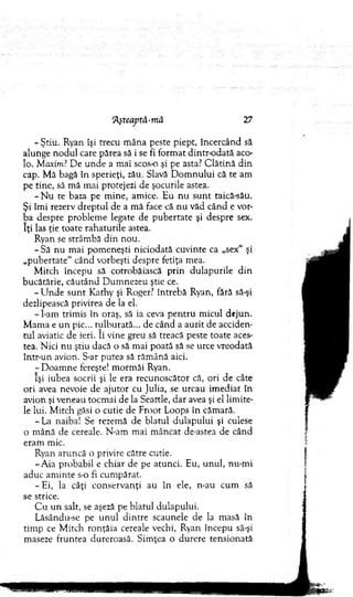 7^teaptă-m â 27
- Ştiu. Ryan îşi trecu m âna peste piept, încercând să
alunge n o d u l care părea să i se fi form at d in tro d a tă aco­
lo. Maxim.7D e u n d e a m ai scos-o şi pe asta? C lătină d in
cap. M ă bagă în sperieţi, zău. Slavă D o m n u lu i că te am
pe tine, să m ă m ai protejezi de şocurile astea.
- N u te baza pe m ine, am ice. Eu n u su n t taică-său.
Şi îm i rezerv d rep tu l de a m ă face că n u văd când e vor­
ba despre problem e legate de p u b ertate şi despre sex.
îţi las ţie toate rahaturile astea.
Ryan se strâm bă d in nou.
-S ă nu m ai pom eneşti niciodată cuvinte ca „sex“ şi
„pubertate" când vorbeşti despre fetiţa mea.
M itch începu să cotrobăiască p rin d ulapurile d in
bucătărie, cău tân d D um nezeu ştie ce.
- U n d e su n t K athy şi Roger? în treb ă Ryan, fără să-şi
dezlipească privirea de la el.
- I-am trim is în oraş, să ia ceva p en tru m icul dejun.
M am a e u n pic... tulburată... de când a auzit de acciden­
tu l aviatic de ieri. îi vine greu să treacă peste toate aces­
tea. N ici n u ştiu dacă o să m ai poată să se urce vreodată
într-un avion. S-ar putea să răm ână aici.
- D oam ne fereşte! m orm ăi Ryan.
îşi iubea socrii şi le era recunoscător că, ori de câte
ori avea nevoie de ajutor cu Julia, se urcau im ediat în
avion şi veneau tocm ai de la Seattle, d ar avea şi el lim ite­
le lui. M itch găsi o cutie de Froot Loops în căm ară.
- La naiba! Se rezem ă de blatul du lap u lu i şi culese
o m ână de cereale. N-am m ai m âncat de-astea de când
eram mic.
Ryan aruncă o privire către cutie.
-A ia probabil e chiar de pe atunci. Eu, u n u l, nu-m i
aduc am inte s-o fi cum părat.
-E i, la câţi co n servanţi au în ele, n-au cum să
se strice.
C u u n salt, se aşeză pe blatul dulapului.
Lăsându-se pe u n u l d in tre scaunele de la m asă în
tim p ce M itch ronţăia cereale vechi, Ryan începu să-şi
maseze fruntea dureroasă. Sim ţea o durere tensionată
 