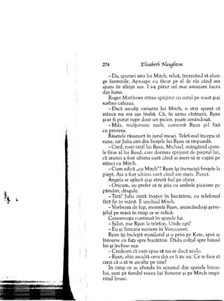 274 Tiisabetfi ‘Uaugfiton
- D a, spune-i asta lui M itch, reluă, încercând să alun­
ge fanteziile. A proape c-a făcut pe el de râs când am
ajuns în sfârşit sus. 1 s-a p ăru t cel m ai am uzant lucru
d in lum e.
R oger M atthcw s stătea sprijinit cu cotul pe m asă şi-şi
sorbea cafeaua.
-D a c ă asculţi varianta lui M itch, o să-ţi spună că
stânca n u era aşa înaltă. C ă, în urm a căzăturii, Ryan
şi-ar fi p u tu t rupe d o ar u n picior, poate am ândouă.
-M d a , m ulţum esc m ult, com entă Ryan şi-l fixă
cu privirea.
Râsetele răsunară în ju ru l m esei. T elefonul începu să
sune, iar Julia sări d in braţele lui Ryan să răspundă.
-C re d , rosti tatăl lui Ryan, M ichael, m ângâind spate­
le firav al lui Reed, care dorm ea sprijinit de pieptul lui,
că atu n ci a fost ultim a oară când ai m ers să te caţări pe
stânci cu M itch.
- C u m adică „cu M itch “? Ryan îşi încrucişă braţele la
piept. A ia a fost ultim a oară când am m ers. Punct.
A ngela se aplecă şi-şi sărută fiul pe obraz.
-O ric u m , eu prefer să te ştiu cu am bele picioare pe
p ăm ân t, dragule.
-T ată? Julia in tră înapoi în bucătărie, cu telefonul
fără fir în m ână. E unchiul M itch.
-V o rb eam de lup, m orm ăi Ryan, aruncându-şi şerve­
ţelul pe m asă în tim p ce se ridică.
C onversaţia co n tin u ă în spatele lui.
- Salut, zise Ryan la telefon. U nde eşti?
- Eu şi Sim one su n tem în V ancouver.
Ryan îşi încleştă m axilarul şi o privi pe Kate, apoi se
întoarse cu faţa spre bucătărie. D ădu colţul spre biroul
lui şi închise uşa.
- C redeam că i-am spus să n u se ducă acolo.
- Ryan, abia ascultă ceva d in ce îi zic eu. C e te face să
crezi că o să te asculte pe tine?
în tim p ce se afu n d a în scaunul d in spatele b iro u ­
lui, auzi pe fundal vocea lui S im one şi pe M itch inspi­
rân d brusc.
 
