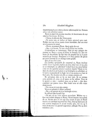 îm părtăşească şi ei câteva dintre inform aţiile lor. Femeia
asta e un adevărat copoi.
Ryan se pişcă de p u n tea nasului, în încercarea de a-şi
stăpâni, frustrarea. Şi frica.
- V reau să plecaţi din Vancouver.
- In seara asta ar trebui să luăm avionul spre casă.
Poliţia m ai are să ne p u n ă câteva întrebări, dar am vrut
să vă punem în tem ă.
- M ersi, m u rm u ră Ryan. Aveţi grijă de voi.
-A şa o să facem. Te su n când aflăm m ai m ulte.
C onvorbirea se întrerupse. Fără să mai aştepte răs­
punsul ei, Ryan o trase pe Kate în braţele lui. Era ex­
trem ele încordată. îşi lipi faţa de pieptul lui şi îi puse
m âinile pe bicepşi. A tingerea ei îi făcu pielea de găină
şi-i trezi d o rin ţa de a-i alunga toate grijile.
Ştia că nu avea cum .
C u bărbia sp rijin ită de creştetul ei, Ryan închise
ochii. C u m îi putea explica el asta când nici el n u ştia
ce se întâm pla cu adevărat.7 C â n d încă n u avea habar
cine era în spatele tu tu ro r acestor chestii? Ryan se te­
m ea că, dacă ea ar fi ştiu t ce se în tâm p la cu adevărat, ar
fi luat-o num aid ecât la fugă. Iar el nu putea s-o lase să
facă asta. N u în ain te să af le ce sim ţea p en tru el.
Se apropiau d in ce în ce m ai tare. Şi ea sim ţea
ceva pen tru el, ceva ce el spera să fie iubire. Voia să
îi spună ce ştia - cu rân d avea s-o şi facă - , d ar deo­
cam dată nu putea risca. M ai în tâi voia să afle nişte
răspunsuri.
- N u vreau să m ai ştiu nim ic.
Vocea ei gâtuită îi sfâşie sufletul.
- N u o să perm it să ţi se întâm ple nim ic.
Se eliberă d in braţele lui.
- S ă ştii că nu l-am plăcut niciodată. W alter nu a
fost niciodată drăguţ cu R eed. N -am înţeles niciodată
de ce. A cum ştiu că era aşa d in cauză că ştia că Reed
n u era cu adevărat nepotul lui. Dar, chiar şi dacă ştiu că
era cum va im plicat în toată treaba asta, to t nu aş fi
v ru t să m oară. C u glasul sugrum at, adăugă: N u aş dori
n im ăn u i asta.
276 ‘ifisafcetfi 'tiaughton
 