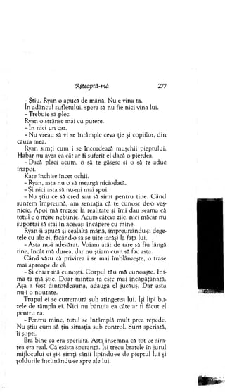 7Ştiu. Ryan o apucă de m ână. N u e vina ta.
în adâncul sufletului, spera să nu fie nici vina lui.
-T re b u ie să plec.
Ryan o strânse m ai cu putere.
- în nici u n caz.
- N u vreau să vi se întâm ple ceva ţie şi copiilor, d in
cauza m ea.
Ryan sim ţi cum i se încordează m uşchii pieptului.
H abar nu avea ea cât ar fi suferit el dacă o pierdea.
-D a c ă pleci acum , o să te găsesc şi o să te aduc
înapoi.
Kate închise încet ochii.
- Ryan, asta nu o să m eargă niciodată.
- Şi nici asta să nu-m i m ai spui.
- N u ştiu ce să cred sau să sim t pen tru tine. C ând
suntem îm preună, am senzaţia că te cunosc de-o veş­
nicie. A poi m ă trezesc la realitate şi îm i dau seam a că
totul e o m are nebunie. A cum câteva zile, nici m ăcar nu
suportai să stai în aceeaşi încăpere cu m ine.
Ryan îi apucă şi cealaltă m ână, îm preunându-şi dege­
tele cu ale ei, făcând-o să se uite iarăşi la faţa lui.
-A sta nu-i adevărat. V oiam atât de tare să fiu lângă
tine, încât m ă durea, d ar nu ştiam cum să fac asta.
C ân d văzu că privirea i se m ai îm blânzeşte, o trase
m ai aproape de el.
- Şi chiar m ă cunoşti. C o rp u l tău mă cunoaşte. Ini­
m a ta m ă ştie. D oar m intea ta este m ai în căpăţânată.
Aşa a fost d in to td eau n a, adăugă el jucăuş. D ar asta
nu-i o n o u tate.
T rupul ei se cutrem ură sub atingerea lui. îşi lipi bu ­
zele de tâm pla ei. N ici nu bănuia ea câte ar fi făcut el
p en tru ea.
- Pentru m ine, totul se întâm plă m ult prea repede.
N u ştiu cum să ţin situaţia sub control. S u n t speriată,
îi şopti.
Era bine că era speriată. A sta însem na că tot ce sim ­
ţea era real. C ă exista speranţă. îşi trecu braţele în jurul
m ijlocului ei şi-i sim ţi sânii lipindu-se de pieptul lui şi
şoldurile înclinându-se spre ale lui.
7kşteaptă-niâ 277
 