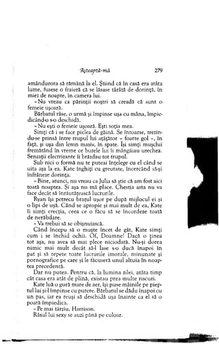 'Aşteaptă-mâ 279
am ân d u ro ra să răm ână la el. Ş tiin d că în casă era atâta
lum e, fusese o fraieră că se lăsase târâtă de d o rin ţă, în
miez de noapte, în cam era lui.
- N u vreau ca părin ţii noştri să creadă că su n t o
fem eie uşoară.
B ărbatul râse, o urm ă şi îm pinse uşa cu m âna, îm pie­
dicând-o s-o deschidă.
- N u eşti o fem eie uşoară. Eşti soţia mea.
Sim ţi că i se face pielea de găină. Se întoarse, trezin-
du-se prinsă în tre tru p u l lui aţâţăto r - foarte gol - , în
faţă, şi uşa d in lem n masiv, în spate. îşi sim ţi m uşchii
frem ătând în vrem e ce buzele lui îi m ângâiau urechea.
Senzaţii electrizante îi brăzdau to t tru p u l.
Sub nici o form ă nu te puteai înţelege cu el cân d se
uita aşa la ea. K ate înghiţi cu greutate, în cercând să-şi
înfrâneze d o rin ţa.
- Bine, atunci, nu vreau ca Julia să ştie că am fost aici
toată noaptea. Şi aşa nu m ă place. C h estia asta nu va
face decât să înrăutăţească lucrurile.
Ryan îşi p etrecu b raţu l uşor pe d u p ă m ijlocul ei şi
o lipi de uşă. C â n d se apropie şi m ai m u lt de ea, Kate
îi sim ţi erecţia, ceea ce o făcu să se încordeze toată
de nerăbdare.
-V a trebui să se obişnuiască.
C â n d în cep u să o m uşte în cet de gât, K ate sim ţi
cum i se în ch id ochii. O f, D oam ne! D acă o ţin ea
to t aşa, n u avea să m ai plece n icio d ată. N u-şi dorea
nim ic m ai m u lt decât să-l lase s-o d u că în ap o i în
p at şi să repete toate lucrurile im orale, m in u n a te şi
p ornografice pe care şi le făcuseră u n u l altu ia în n o ap ­
tea precedentă.
D ar n u putea. P entru că, la lu m in a zilei, atâta tim p
cât casa era atât de plină, existau prea m u lte riscuri.
K ate luă o gu ră m are de aer, îşi puse m âin ile pe piep­
tu l lui şi-l îm p in se cu putere. B ărbatul se d ăd u în a p o i cu
u n pas, iar ea reuşi să deschidă uşa în a in te ca el să o
poată îm piedica.
- Pe m ai târziu, H arrison.
Râsul lui sexy se auzi până pe culoar.
 