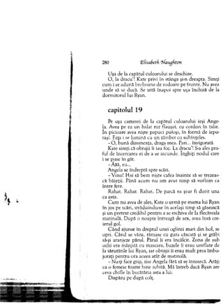 280 ‘Zfisabetfi ifaugfiton
U şa de la capătul culoarului se deschise.
O , la dracu’! Kate privi în stânga şi-n dreapta. Sim ţi
cum i se adună broboane cie sudoare pe frunte. N u avea
u n d e să se ducă. Se uită înapoi spre uşa închisă de la
d o rm itorul lui Ryan.
capitolul 19
Pe uşa cam erei de la capătul culoarului ieşi Ange-
la. Avea pe ea un halat roz flauşat, cu cordon în talie,
în picioare avea nişte papuci pufoşi, în form ă de iepu-
raşi. Faţa i se lum ină cu u n zâm bet cu subînţeles.
- O , b u n ă dim ineaţa, draga m ea. Pari... învigorată.
K ate sim ţi că obrajii îi iau foc. La dracu’! S-a ales pra-
ful de încercarea ei de a se ascunde. înghiţi no d u l care
i se puse în gât.
-Ă ăă, eu...
A ngela se în d rep tă spre scări.
-V in o ! H ai să bem nişte cafea în ain te să se trezeas-
că băieţii. Până acum n u am avut tim p să vorbim ca
în tre fete.
R ahat. R ahat. R ahat. D e parcă ea şi-ar fi d o rit una
ca asta.
C u m nu avea de ales, Kate o urm ă pe m am a lui Ryan
în jos pe scări, străduindu-se în acelaşi tim p să găsească
şi u n pretext credibil p en tru a se eschiva de la flecăreala
m atinală. D upă o noapte întreagă de sex, avea însă cre­
ierul gol.
C ân d ajunse în dreptul unei oglinzi m ari d in hol, se
opri. C ân d se văzu, răm ase cu gura căscată şi se grăbi
să-şi aranjeze părul. Părul îi era încâlcit. Zona de sub
ochi era m ânjită cu m ascara, buzele îi erau um flate de
la sărutările lui Ryan, iar obrajii îi erau m ult prea îm bu­
joraţi pen tru ora aceea atât de m atinală.
- Nu-ţi face griji, zise A ngela fără să se întoarcă. A răţi
ca o fem eie foarte bin e iubită. M ă întreb dacă Ryan are
ceva chifle în bucătăria asta a lui.
D ispăru pe după colţ.
 