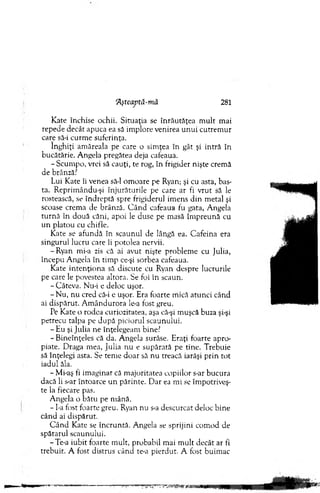 TLştcaptă-mă 281
Kate închise ochii. Situaţia se înrăutăţea m ult m ai
repede decât apuca ea să im plore venirea u n u i cutrem ur
care să-i curm e suferinţa.
înghiţi am ăreala pe care o sim ţea în gât şi intră în
bucătărie. A ngela pregătea deja cafeaua.
- Scum po, vrei să cauţi, te rog, în frigider nişte crem ă
de brânză?
Lui Kate îi venea să-l om oare pe Ryan; şi cu asta, bas-
ta. R eprim ându-şi înjurăturile pe care ar fi vrut să le
rostească, se îndreptă spre frigiderul im ens din m etal şi
scoase crem a de brânză. C ân d cafeaua fu gata, A ngela
tu rn ă în două căni, apoi le duse pe m asă îm preună cu
u n platou cu chifle.
Kate se afundă în scaunul de lângă ea. C afeina era
singurul lucru care îi potolea nervii.
-R y an mi-a zis că ai avut nişte problem e cu Julia,
începu A ngela în tim p ce-şi sorbea cafeaua.
Kate in ten ţio n a să discute cu Ryan despre lucrurile
pe care le povestea altora. Se foi în scaun.
- Câteva. Nu-i e deloc uşor.
- N u, nu cred că-i e uşor. Era foarte m ică atunci când
ai dispărut. A m ândurora le-a fost greu.
Pe Kate o rodea curiozitatea, aşa că-şi m uşcă buza şi-şi
petrecu talpa pe după piciorul scaunului.
- Eu şi Julia ne înţelegeam bine?
- B ineînţeles că da. A ngela surâse. Eraţi foarte apro­
piate. D raga m ea, Julia nu e supărată pe tine. Trebuie
să înţelegi asta. Se tem e doar să n u treacă iarăşi prin tot
iadul ăla.
- Mi-aş fi im aginar că m ajoritatea copiilor s-ar bucura
dacă li s-ar întoarce un părinte. D ar ea m i se îm potriveş­
te la fiecare pas.
A ngela o bătu pe m ână.
- I-a fost foarte greu. Ryan nu s-a descurcat deloc bine
când ai dispărut.
C ân d Kate se încruntă. Angela se sprijini com od de
spătarul scaunului.
-Te-a iubit foarte m ult, probabil m ai m ult decât ar fi
trebuit. A fost distrus câncî te-a pierdut. A fost buim ac
 