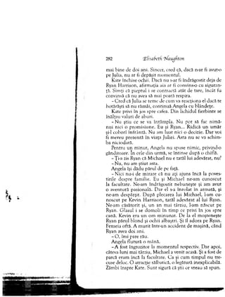 282 tEfisaheth Haugkton
m ai b ine de doi ani. Sincer, cred că, dacă n-ar fi avut-o
pe Julia, n u ar fi depăşit m om entul.
Kate închise ochii. Dacă nu s-ar li îndrăgostit deja de
Ryan H arrison, afirm aţia aia ar fi convins-o cu siguran­
ţă. Sim ţi că pieptul i se contractă atât de tare, încât fu
convinsă că nu avea să m ai poată respira.
- C red că Julia se tem e de cum va reacţiona el dacă te
hotărăşti să n u răm âi, con rin u ă A ngela cu blândeţe.
Kate privi în jos spre cafea. D in lichidul fierbinte se
înălţau valuri de aburi.
- N u ştiu ce se va în tâm p la. N u p o t să fac n im ă­
n u i nici o p ro m isiu n e. Eu şi Ryan... R idică u n u m ăr
şi-l coborî în frâ n tă . N u am lu at nici o decizie. D ar voi
fi m ereu prezentă în viaţa Juliei. A sta n u se va sch im ­
ba niciodată.
Pentru u n m in u t, A ngela nu spuse nim ic, privind-o
gânditoare. In cele d in urm ă, se întinse d u p ă o chiflă.
-Ţ i-a zis Ryan că M ichael nu e tatăl lui adevărat, nu?
- N u , n u am ştiu t asta.
A ngela îşi d ăd u părul de pe faţă.
- N ic i nu-i de m irare că n u aţi ajuns în că la poves­
tirile despre fam ilie. Eu şi M ichael ne-am cu n o scu t
la facultate. N e-am în d răg o stit n eb u n e şte şi am avut
o aventură pasională. D ar el s-a în ro la t în arm ată, şi
ne-am d esp ărţit. D u p ă plecarea lui M ichael, l-am cu­
n o scu t pe K evin E larrison, tatăl ad ev ărat al lui Ryan.
N e-am căsăto rit şi, u n an m ai târziu, l-am n ăscu t pe
Ryan. G lasul i se d o m o li în tim p ce privi în jos spre
cană. Kevin era u n om m in u n a t. D e la el m oşteneşte
Ryan p ăru l b lo n d şi ochii albaştri. Şi îl ad o ra pe Ryan.
Fem eia oftă. A m u rit în tr-u n accident de m aşină, cân d
Ryan avea d o i ani.
- O , îm i pare râu.
A ngela flu tu ră o m ână.
- A fost îngrozitor la m o m en tu l respectiv. D ar apoi,
câteva luni m ai târziu, M ichael a venit acasă. Şi a fost de
parcă eram încă ia facultate. C a şi cum tim pul nu tre­
cuse deloc. O atracţie sălbatică, o iegătură inexplicabilă.
Zâm bi înspre K ate. S u n t sigură că ştii ce vreau să spun.
 