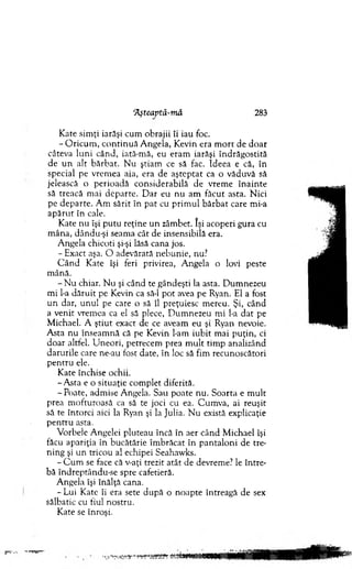 ‘Aşteaptă-m ă 283
K ate sim ţi iarăşi cum obrajii îi iau foc.
- O ricu m , co n tin u ă A ngela, K evin era m o rt de do ar
câteva luni când, iată-m ă, eu eram iarăşi în d răgostită
de u n alt bărb at. N u ştiam ce să fac. Ideea e că, în
special pe vrem ea aia, era de aştep tat ca o văduvă să
jelească o p erioadă considerabilă de vrem e în a in te
să treacă m ai d eparte. D ar eu nu am făcut asta. N ici
pe d ep arte. A m sărit în p at cu p rim u l b ărb at care mi-a
ap ă ru t în cale.
K ate nu îşi putu reţine u n zâm bet. îşi acoperi gura cu
m âna, dându-şi seam a cât de insensibilă era.
A ngela chicoti şi-şi lăsă cana jos.
- Exact aşa. O adevărată n ebunie, nu?
C â n d K ate îşi feri privirea, A ngela o lovi peste
m ână.
- N u chiar. N u şi când te gândeşti la asta. D um nezeu
m i l-a d ăru it pe Kevin ca să-l p o t avea pe Ryan. El a fost
u n dar, unul pe care o să îl preţuiesc m ereu. Şi, când
a venit vrem ea ca el să plece, D um nezeu m i l-a d at pe
M ichael. A ştiut exact de ce aveam eu şi Ryan nevoie.
A sta nu înseam nă că pe Kevin l-am iubit m ai p u ţin , ci
doar altfel. U neori, petrecem prea m u lt tim p analizând
darurile care ne-au fost date, în loc să fim recunoscători
p en tru ele.
K ate închise ochii.
-A s ta e o situaţie com plet diferită.
-P o a te, adm ise A ngela. Sau poate nu. S oarta e m u lt
prea m ofturoasă ca să te joci cu ea. C um va, ai reuşit
să te întorci aici la Ryan şi la Julia. N u există explicaţie
p en tru asta.
V orbele A ngelei pluteau încă în aer când M ichael îşi
făcu apariţia în bucătărie îm brăcat în p an talo n i de tTe-
ning şi u n tricou al echipei Seahawks.
- C u m se face că v-aţi trezit atât de devrem e? le în tre­
bă îndreptându-se spre cafetieră.
A ngela îşi înălţă cana.
- Lui Kate îi era sete după o noapte întreagă de sex
sălbatic cu fiul nostru.
Kate se înroşi.
 