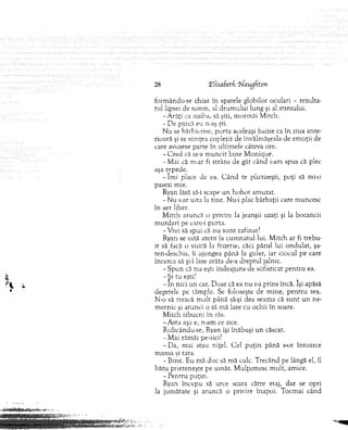 form ându-se chiar în spatele globilor oculari - rezulta­
tu l lipsei de som n, al dru m u lu i lung şi al stresului.
-A ră ţi ca naiba, să ştii, m orm ăi M itch.
- D e parcă eu n-aş şti.
N u se bărbierise, p u rta aceleaşi haine ca în ziua ante­
rioară şi se sim ţea copleşit de învălm ăşeala de em oţii de
care avusese parte în ultim ele câteva ore.
- C red că te-a m uncit bine M onique.
- Mai că m-ar fi strâns de gât când i-am spus că plec
aşa repede.
- îm i place de ea. C â n d te plictiseşti, poţi să mi-o
pasezi mie.
Ryan lăsă să-i scape u n h o h o t am uzat.
- N u s-ar uita la tine. Nu-i plac bărbaţii care m uncesc
în aer liber.
M itch aruncă o privire la jeanşii uzaţi şi la bocancii
m urdari pe care-i purta.
-V rei să spui că nu su n t rafinat?
Ryan se uită aten t la cum natul lui. M itch ar fi trebu­
it să facă o vizită la frizerie, căci părul lui ondulat, şa-
ten-deschis, îi ajungea până la guler, iar ciocul pe care
încerca să şi-l lase arăta de-a dreptul jalnic.
- S pun că nu eşti îndeajuns de sofisticat pen tru ea.
- Şi tu eşti?
- în nici u n caz. D oar că ea nu s-a prins încă. îşi apăsă
degetele pe tâm ple. Se foloseşte de m ine, pen tru sex.
N-o să treacă m ult până să-şi dea seam a că su n t u n ne­
m ernic şi atunci o să m ă lase cu ochii în soare.
M itch izbucni în râs.
-A sta aşa e, n-am ce zice.
Ridicându-se, Ryan îşi înăbuşi un căscat.
-M a i răm âi pe-aici?
-D a , m ai stau niţel. Cel p u ţin până s-or întoarce
m am a şi tata.
- Rine. Eu mă duc să m ă culc. T recând pe lângă el, îl
b ătu prieteneşte pe um ăr. M ulţum esc m ult, am ice.
- Pentru puţin.
Ryan începu să urce scara către etaj, d ar se opri
la jum ătate şi aruncă o privire înapoi. Tocm ai când
28 TlisaSetf ifaugfiton
 