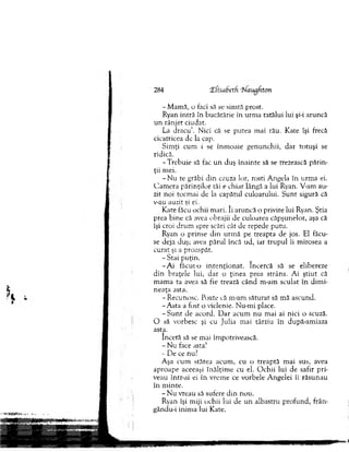 -M am ă , o faci să se sim tă prost.
Ryan intră în bucătărie în urm a tatălui lui şi-i aruncă
u n rânjet ciudat.
L i d racu ’. Nici că se putea m ai rău. Kate îşi frecă
cicatricea de la cap.
Sim ţi cum i se înm oaie genunchii, d ar totuşi se
ridică.
-T re b u ie să fac u n duş înainte să se trezească părin-
ţii mei.
- N u te grăbi d in cauza lor, rosti A ngela în urm a ei.
C am era părinţilor tăi e chiar lângă a lui Ryan. V-arn au­
zit noi tocm ai de la capătul culoarului. S u n t sigură că
v-au auzit şi ei.
K ate făcu ochii m ari. Ii aruncă o privire lui Ryan. Ştia
prea bine că avea obrajii de culoarea căpşunelor, aşa că
îşi croi d ru m spre scări cât de repede putu.
Ryan o prinse d in urm ă pe treapta de jos. El făcu­
se deja duş; avea părul încă ud, iar tru p u l îi m irosea a
curat şi a proaspăt.
-S ta i puţin.
- A i făcut-o in te n ţio n a t. încercă să se elibereze
d in braţele lui, d ar o ţin ea prea strâns. A i ştiu t că
m am a ta avea să fie trează cân d m-am sculat în d im i­
neaţa asta.
- Recunosc. Poate că m-am săturat să m ă ascund.
-A s ta a fost o viclenie. Nu-m i place.
- S u n t de acord. D ar acum nu m ai ai nici o scuză.
O să vorbesc şi cu Julia m ai târziu în după-am iaza
asta.
încetă să se mai îm potrivească.
- Nu face asta!
- De ce nu?
Aşa cum stătea acum , cu o treaptă m ai sus, avea
aproape aceeaşi în ălţim e cu el. O chii lui de safir pri­
veau într-ai ei în vrem e ce vorbele A ngelei îi răsunau
în m inte.
- N u vreau să sufere d in nou.
Ryan îşi m iji ochii lui de u n albastru p ro fu n d , frân-
gându-i inim a lui Kate.
284 X fisabetf •hlaugfton
 