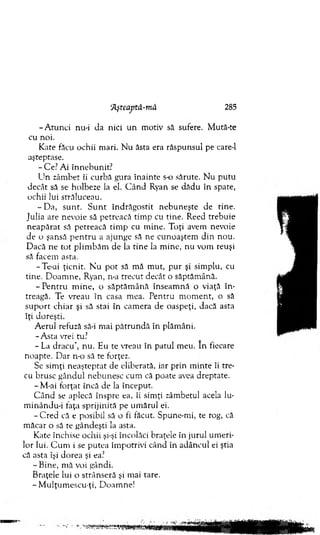 'Aşteaptâ-mă 285
-A tu n c i nu-i da nici u n m otiv să sufere. M ută-te
cu noi.
K ate făcu ochii m ari. N u ăsta era răspunsul pe care-1
aşteptase.
-C e .7A i în n eb u n it?
U n zâm bet îi curbă gura în ain te s-o sărute. N u p u tu
decât să se holbeze la el. C â n d Ryan se d ăd u în spate,
ochii lui străluceau.
- D a, su n t. S u n t în d răg o stit n eb u n eşte de tin e.
Julia are nevoie să petreacă tim p cu tine. Reed treb u ie
n eap ărat să petreacă tim p cu m ine. T oţi avem nevoie
de o şansă p e n tru a ajunge să ne cunoaştem d in nou.
D acă n e to t p lim b ăm de la tin e la m ine, nu vom reuşi
să facem asta.
-T e-ai ţicnit. N u p o t să m ă m ut, p u r şi sim plu, cu
tine. D oam ne, Ryan, n-a trecu t decât o săptăm ână.
- P e n tru m in e, o săp tăm ân ă înseam n ă o viaţă în ­
treagă. Te vreau în casa m ea. P entru m o m en t, o să
su p o rt ch iar şi să stai în cam era de oaspeţi, dacă asta
îţi doreşti.
A erul refuză să-i m ai p ătru n d ă în plăm âni.
-A s ta vrei tu?
- L a d rac u ’, n u . Eu te vreau în patul m eu. In fiecare
noapte. D ar n-o să te forţez.
Se sim ţi n eaştep tat de eliberată, iar p rin m in te îi tre­
cu brusc g ân d u l n ebunesc cum că poate avea dreptate.
- M-ai fo rţat încă de la început.
C â n d se aplecă înspre ea, îi sim ţi zâm betul acela lu-
m inându-i faţa sp rijin ită pe um ărul ei.
-C r e d că e posibil să o fi făcut. Spune-m i, te rog, că
m ăcar o să te gândeşti la asta.
K ate închise ochii şi-şi încolăci braţele în ju ru l um eri­
lor lui. C u m i se p u tea îm potrivi când în ad âncul ei ştia
că asta îşi d o rea şi ea?
- B ine, m ă voi gândi.
B raţele lui o strânseră şi mai tare.
-M u lţu m escu -ţi, D oam ne!
 