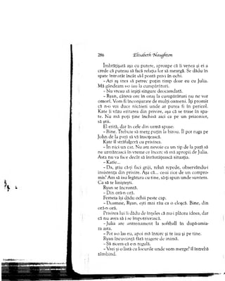 îm brăţişată aşa cu putere, aproape că îi venea şi ei a
crede că puteau să facă relaţia lor să m eargă. Se dădu în
spate intr-atât încât săd poată privi în ochi.
-A ri aş vrea să petrec p u ţin tim p d o ar eu cu Julia.
M ă gândeam s-o iau la cum părături.
- N u vreau să ieşiţi singure deocam dată.
-R y a n , câteva ore în oraş la cu m p ărătu ri n u ne vor
om orî. Vom fi în c o n ju rate de m u lţi o am en i. îţi p ro m it
că n-o voi duce nicăieri u n d e ar p u tea fi în pericol.
K ate îi văzu ezitarea d in privire, aşa că se trase în spa­
te. N u m ă p o ţi ţin e închisă aici ca pe u n prizonier,
să ştii.
El ezită, d ar în cele d in urm ă spuse:
- Bine. T rebuie să m erg p u ţin la birou. îl p o t ruga pe
Jo h n de la pază să vă însoţească.
K ate îl străfulgeră cu privirea.
- în nici u n caz. N u am nevoie ca u n tip de la pază să
ne urm ărească în vrem e ce încerc să m ă apropii de Julia.
A sta nu va face decât să înrăutăţească situaţia.
-K atie...
-D a , ştiu că-ţi faci griji, reluă repede, observându-i
insistenţa d in privire. Aşa că... ce-ai zice de u n com pro­
mis? A m să iau legătura cu tine, să-ţi sp u n u n d e suntem .
C a să te linişteşti.
Ryan se în cru n tă.
- D in oră-n oră.
Fem eia îşi d ăd u ochii peste cap.
-D o a m n e , Ryan, eşti m ai rău ca o cloşcă. B ine, d in
oră-n oră.
Privirea lui îi dădu de înţeles că nu-i plăcea ideea, dar
că nu avea să i se îm potrivească.
-Ju lia are a n tre n am e n t la softball în după-am ia-
za asta.
- Pot s-o las eu, apoi m ă în to rc şi te iau şi pe tine.
Ryan încuviinţă fără tragere de inim ă.
- Să zicem că e-n regulă.
-V rei şi o listă cu locurile u n d e vom m erge? îl în treb ă
zâm bind.
286 iEiisabeth ‘NiiiujhtJn
 