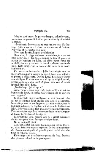 ‘Aşteaptă-mă 289
M aşina coti brusc. în partea dreaptă, valurile vuiau,
lovindu-se de pietre. Stânci acoperite de tufişuri se iviră
la stânga.
-M -ai auzit. încetează să te m ai vezi cu tata. N ud iu­
beşti. Ştii că aşa este. H abar n u ai cum era el înainte.
N u vreau să trec iarăşi prin asta!
Privi spre Pacificul agitat de dedesubt.
K ate sim ţi In piep t o durere de o violenţă care o luă
prin su rp rin d ere. îşi dorea nespus de tare să creeze o
p u n te de legătură cu Julia, să-i aline p u ţin furia aia
teribilă, d ar nu ştia cum . La auzul vorbelor rostite de
Julia, K ate sim ţi cum se trezesc d in n o u în ea toate
acele tem eri.
C e avea să se întâm ple cu Julia dacă relaţia asta nu
mergea? N u o putea supune pe copilă la aceleaşi suferin­
ţe p en tru a doua oară. D ar pe Reed? Se ataşase foarte
tare de Ryan. Dacă se m uta cu el, aşa cum îşi dorea el,
pen tru ca în cele d in urm ă să plece, asta avea să ucidă
spiritul firav al lui Reed.
„Nu-1 iubeşti. Ştii că aşa e.“
A sta era întrebarea suprem ă, nu-i aşa? Era atrasă ne­
buneşte de Ryan, se sim ţea foarte legată de el, dar era
asta dragoste?
S entim entele ei p en tru Ryan erau m ai puternice de­
cât to t ce sim ţise până atunci. Ştia asta şi o adm itea.
Inim a îi spunea că era dragoste, d ar m intea îi punea la
îndoială judecata. Se înşelase atât de tare în legătură cu
Jake... N u voia să m ai facă încă o greşeală îngrozitoare.
Dacă reacţiona impulsiv, nu reuşea decât să înrăutăţeas­
că lucrurile. T rebuia să fie sigură.
La u rm ăto ru l viraj, m aşina coti cu o viteză m ai m are
decât anticipase Kate. Puse piciorul pe frână.
N u se întâm plă nim ic.
C onfuză, apăsă d in nou. C u m m aşina to t n u înceti­
ni, apăsă frâna cu m işcări repetate. în loc să încetineas­
că, păreau m ai degrabă să p rin d ă şi m ai m ultă viteză în
tim p ce coborau dealul.
Kate sim ţi cum i se zbârleşte pielea de frică. încercă
să-şi păstreze calm ul în tim p ce spuse:
 