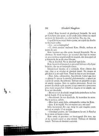 -Julia! Kate încercă să gândească lim pede. Se urcă
pe bancheta d in spate, acolo unde Julia stătea cu capul
sprijinit de fereastră, cu ochii închişi. N u, nu, nu.
C apul Juliei se mişcă într-o parte, iar copila îşi deschi­
se încetişor ochii.
-C e ... ce s-a întâm plat?
- O . siavă cerului! exclam ă Kate. H aide, trebuie să
ieşim de aici.
Kate îm pinse uşa d in spate, încercă ferestrele. N u se
clinteau. Se m ută înapoi pe scaunul din faţă în vrem e
ce apa co ntinua să p ătru n d ă în m aşină, dar descoperi că
şi ferestrele de acolo erau blocate.
- N u se deschid. N u se deschid! ţipă Julia.
Kate încercă să lovească cu piciorul într-un colţ al par­
brizului, dar nu se întâm plă nim ic.
în tu n ericu l încerca să o cufunde. Kate clătină d in
cap, clipi şi se strădui să răm ână trează. N u reuşea să
gândească şi să vadă bine. T otul în faţa ei era înceţoşat.
-B u n . Julia, calmează-te. Ascultă-mâ. C ân d apa rece
ca gheaţa le ajunse la nivelul abdom enului, o apucă pe
copilă de um eri. Ascultă-m ă. T rebuie să aşteptăm ca apa
să um ple m aşina. A sta va egaliza presiunea. A cum nu
putem deschide uşile pentru că apa exercită o presiunea
prea m are asupra lor. O d ată ce m aşina se va um ple, uşi­
le se vor deschide.
- Ba nu se vor deschide! strigă Julia ţinându-se cu bra­
ţul de burtă. O să ne înecăm!
-A scultă-m ă. Se vor deschide. Ai încredere în m ine.
N u te panica, iubito.
-M i-e frică, şopti Julia, strângându-i m âna lui Kate.
-Ş tiu . E în regulă. N-o să m urim aici, m ă auzi?
Julia încuviinţă din cap, tim p în care m aşina conti­
nua să se um ple. O să reuşim .
- G ândeşte pozitiv, da? G ândeşte-te la tati, la Reed şi
la ce vrem să facem m âine.
Kate sim ţi că privirea i se înceţoşează d in nou, aşa
că îşi scutură capul ca să-şi revină. T rebuia să răm ână
trează. T rebuia să răm ână coerentă.
292 'ZCisabeth Tiaugfiton
 