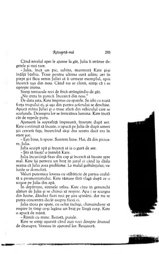 'Aşteaptă-mâ 293
C ând nivelul apei le ajunse la gât, Julia îi strânse de­
getele şi m ai tare.
-Ju lia , încă u n pic, iubito, m u rm u ră K ate şi-şi
înălţă bărbia. Trase p en tru ultim a oară adânc aer în
piept şi-i făcu sem n Juliei să îi urm eze exem plul, apoi
încercă uşa d in nou. C â n d n u se clinti, sim ţi că i se
opreşte inim a.
Sim ţi tentacule reci de frică strângând-o de gât.
„Nu intra în panică. încearcă d in n o u .“
De data asta, Kate îm pinse cu spatele. Se izbi cu toată
forţa trupului ei, şi uşa d in partea şoferului se deschise.
A pucă m âna Juliei şi o trase afară din vehiculul care se
scufunda. D easupra lor se întrezărea lum ina. Kate înotă
cât de repede putu.
A junseră la suprafaţă îm preună, însetate d upă aer.
Kate continuă să înoate, o apucă pe Julia de d u p ă um eri
şi-i cercetă faţa, încercând să-şi dea seam a dacă era în
stare şoc.
- Eşti bine, îi spuse. S untem bine. H ai, dă d in picioa­
re, Julia.
Julia scuipă apă şi încercă să ia o gură de aer.
-Ş tii să înoţi? o întrebă Kate.
Julia încuviinţă firav din cap şi încercă să înoate spre
mal. Kate îşi petrecu u n braţ în jurul ei când îşi dădu
seam a că Julia avea problem e. La m alul golfuleţului, va­
lurile se dom oliră.
Valuri puternice loveau cu sălbăticie de partea cealal­
tă a prom ontoriului. Kate răm ase fără vlagă după ce o
scoase pe Julia d in apă.
în depărtare, sirenele urlau. Kate căzu in genunchi
alături de Julia şi se chinui să respire. A pa i se scurgea
din haine, dându-i fiori reci pe şira spinării, dar nu se
putea concentra decât asupra fiicei ei.
Julia zăcea pe spate, cu ochii închişi, chinuindu-se să
respire în tim p ce-şi legăna un braţ pe lângă corp. Kate
o apucă de m ână.
- Răm âi cu m ine. Rezistă, puiule.
Kate se sim ţi uşurată când auzi voci dinspre drum ul
de deasupra. V eneau în ajutorul lor. Reuşiseră.
 