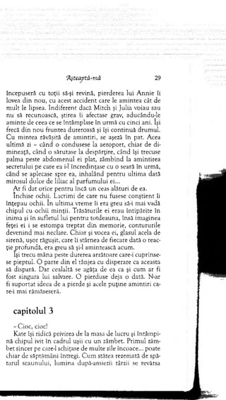 91şteaptâ-m ă 29
începuseră cu toţii să-şi revină, pierderea lui A nnie îi
lovea d in nou, cu acest accident care le am intea cât de
m ult le lipsea. Indiferent dacă M itch şi Julia voiau sau
nu să recunoască, ştirea îi afectase grav, aducându-le
am inte de ceea ce se întâm plase în urm ă cu cinci ani. îşi
frecă d in nou fruntea dureroasă şi îşi co n tin u ă drum ul.
C u m intea răvăşită de am intiri, se aşeză în pat. Acea
ultim ă zi - când o condusese la aeroport, chiar de di­
m ineaţă, când o sărutase la despărţire, când îşi trecuse
palm a peste abdom enul ei plat, zâm bind la am intirea
secretului pe care ea i-1 încredinţase cu o seară în urm ă,
când se aplecase spre ea, inhalând p en tru ultim a dată
m irosul dulce de liliac al parfum ului ei...
A r fi d at orice pen tru încă un ceas alături de ea.
închise ochiL Lacrim i de care nu fusese conştient îi
înţepau ochii. în ultim a vrem e îi era greu să-i m ai vadă
chipul cu ochii m inţii. Trăsăturile ei erau întipărite în
inim a şi în sufletul lui p en tru totdeauna, însă im aginea
feţei ei i se estom pa trep tat d in m em orie, contururile
devenind m ai neclare. C h iar şi vocea ei, glasul acela de
sirenă, uşor răguşit, care îi stârnea de fiecare dată o reac­
ţie jprofundă, era greu să şi-l am intească acum .
îşi trecu m âna peste durerea arzătoare care-i cuprinse­
se pieptul. O parte d in el tânjea cu disperare ca aceasta
să dispară. D ar cealaltă se agăţa de ea ca şi cum ar fi
fost singura lui salvare. O pierduse deja o dată. N-ar
fi su p o rtat ideea de a pierde şi acele p u ţin e am intiri ca-
re-i m ai răm ăseseră.
capitolul 3
- Cioc., cioc!
Kate îşi ridică privirea de la masa de lucru şi întâm pi­
nă chipul ivit în cadrul uşii cu un zâm bet. Prim ul zâm­
bet sincer pe care-1 schiţase de m ulte zile încoace... poate
chiar de săptăm âni întregi. C u m stătea rezem ată de spă­
tarul scaunului, lum ina după-am iezii târzii se revărsa
 