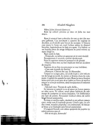 294 CEfisaBetfi Tiaagfiton
M âna Juliei alunecă dintr-a ei.
K ate îşi coborî privirea şi văzu că Julia n u m ai
m işca.
Ryan îi aru n că b ani şoferului de taxi şi sări d in m a­
şin a galbenă. U şa au to m ată a cam erei de urg en ţe se
deschise, şi el năvăli spre biro u l de recepţie. O fem eie
care ţinea în b raţe u n copil bolnav stătea în d rep tu l
b iro u lu i, legănându-se în faţă şi-n spate. U n b ărb at cu
u n b an d aj p ă ta t de sânge în făşu rat în ju ru l m âin ii aş­
tep ta lângă ea.
Ryan in tră în faţă.
- D om nule, va treb u i să aşteptaţi să vă vină rândul.
R ecepţionera îi aruncă o privire răutăcioasă.
Frica îi cuprinse inim a în p u m n u l ei de gheaţă.
-S o ţia şi fiica m ea au fost im plicate intr-un accident
de m aşină.
Expresia de pe faţa recepţionerei se m ai îm blânzi.
- C are este num ele de familie?
-H a rriso n . C lătină d in cap. Şi A lexander.
T im pul se scurgea greu, secundă d u p ă o altă înfioră­
to r de lungă secundă, în vrem e ce fem eia căuta în com ­
puter. C opilul d in spatele lui ţipă. Ryan îşi trecu frustrat
m âna p rin păr şi era gata să se caţăre pe birou să verifice
singur ce scria pe m onitor, când recepţionera îl inform ă
în sfârşit:
-S a lo n u l cinci. Treceţi de uşile duble...
Se întoarse şi aşteptă ca ea să apese pe b u to n p en tru
a-i oferi acces. Pe culoar, aerul părea îm bâcsit de sub­
stanţe de curăţenie cu m iros înţepător. U n defibrilator
era lipit de perete. Personalul m edical stătea de vorbă
lângă biroul asistentelor.
In tim p ce verifica uşile, căutând ca u n n eb u n cam era
cinci, sim ţi cum îl cu p rinde groaza. C â n d o găsi, în cele
d in urm ă, m uşchii p iep tu lu i i se contractară. Se în to ar­
se brusc şi se în d rep tă spre biroul asistentelor.
O stagiară b lo n d ă care stătea sprijinită de p u p itru îşi
ridică privirea spre el.
- Pot să vă ajut, dom nule?
 