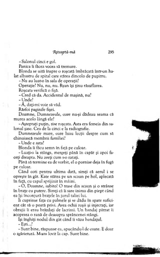 ‘Aşteaptă-m ă 295
-S a lo n u l cinci e gol.
Panica îi făcea vocea să trem ure.
B londa se uită înspre o roşcată îm brăcată intr-un ha­
lat albastru de spital care stătea dincolo de pupitru.
- N u au luat-o în sala de operaţii.7
O peraţie? N u, nu, n u . Ryan îşi ţin u răsuflarea.
R oşcata verifică o fişă.
-C r e d că da. A ccidentul de m aşină, nu?
-U n d e ?
-Ă , daţi-m i voie să văd.
Răsfoi paginile fişei.
D oam ne, D um nezeule, oare nu-şi d ădeau seam a că
m urea acolo lângă ele?
-A ştep ta ţi p u ţin , zise roşcata. A sta era fem eia d in sa­
lo n u l şase. C ea de la cinci e la radiografie.
D um nezeule m are, oare luau lecţii despre cum să
chinuiască m em brii familiei?
- U n d e e asta?
B londa îi făcu sem n în faţă pe culoar.
- Luaţi-o la stânga, m ergeţi până în capăt şi apoi fa­
ceţi dreapta. N u aveţi cum s-o rataţi.
Până să term in e ea de vorbit, el o pornise deja în fugă
pe culoar.
C ân d coti p en tru ultim a dată, sim ţi că aerul i se
opreşte în gât. Kate stătea pe u n scaun pe hol, aplecată
în faţă, cu capul sprijinit în m âini.
- O , D oam ne, iubito! O trase d in scaun şi o strânse
în braţe cu putere. Sim ţi că îi sare inim a d in p iep t când
ea îşi în co n ju ră braţele în ju ru l taliei lui.
îi cuprinse faţa cu palm ele şi se dădu în spate sufici­
e n t cât să o poată privi. Avea ochii roşii şi injectaţi, iar
obrajii îi erau brăzdaţi de lacrim i. U n bandaj p ătrat îi
acoperea o rană de deasupra sprâncenei stângi.
îşi înghiţi n o d u l d in gât când îi văzu bandajul.
- Eşti...?
- S u n t bine, răspunse ea, apucându-1 de coate. E doar
o zgârietură. M -am lovit la cap. S u n t bine.
 