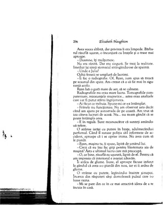 296 £lisabetfi ‘Uaugbton
Avea vocea slăbită, d ar privirea îi era lim pede. B ărba­
tul răsuflă uşurat, o înco n ju ră cu braţele şi o trase m ai
aproape.
- D oam ne, îţi m ulţum esc.
N u era rănită. D ar era singură. Se trezi la realitate.
Im ediat îşi sim ţi stom acul strângându-i-se de spaim ă.
-U n d e e Julia?
O chii fem eii se um plură de lacrim i.
- I i fac o radiografie. O f, Ryan, i-am spus să treacă
pe scaunul d in spate. A m crezut că o să fie m ai în sigu­
ran ţă acolo.
Ryan luă o gură m are de aer, să se calmeze.
R adiografiile n u erau m are lucru. Tom ografiile com ­
puterizate, rezonanţele m agnetice... astea erau analizele
care i-ar fi p u tu t stârni îngrijorarea.
-A i făcut ce trebuia. Spune-m i ce s-a întâm plat.
-F râ n e le nu funcţionau. N u am observat asta decât
când am ajuns pe autostrada de pe coastă. A m v ru t să
iau câteva lucruri de acasă. N u... n u m -am g ân d it că se
poate întâm pla ceva.
- E în regulă. S u n t recunoscător că su n teţi am ândo­
uă tefere.
O strânse iarăşi cu putere în braţe, adulm ecându-i
parfum ul. C ân d îl sunase poliţia să-l inform eze de ac­
cident, aproape că i se oprise inim a. N u avea cum să
le piardă.
-R y an , m aşina ta, îi spuse, lipită de um ărul lui.
-C re z i că eu îm i fac griji p en tru blestem ata aia de
maşină? A sta e ultim ul lucru care m ă preocupă.
- O , ce bine, răsuflă ea uşurată, lipită de el. P entru că
am im presia că interiorul e avariat zdravăn.
Ii ardea de glum e. Isuse, el apro ap e făcuse infarct
la g ândul că avea s-o piardă d in n o u , iar ei îi ardea de
glum e.
O strânse cu putere, legănând-o în ain te şi-napoi.
încerca d in răsputeri să-şi dom olească pulsul care i-o
luase razna.
- M i se pare d in ce în ce m ai atractivă ideea de a te
încuia în casă.
 
