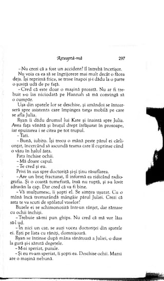 - N u crezi că a fost u n accident? îl în treb ă încetişor.
N u voia ca ea să se îngrijoreze m ai m ult decât o făcea
deja. îşi rep rim ă frica, se trase în ap o i şi-i dădu la o parte
o şuviţă u d ă de pe faţă.
- C r e d că este d o a r o m aşină proastă. N u ar fi tre­
b u it s-o las n ic io d ată pe H a n n a b să m ă convingă să
o cum păr.
U şa d in spatele lo r se deschise, şi am ândoi se în to ar­
seră spre asistenta care îm pingea targa m obilă pe care
se afla Julia.
Ryan îi d ă d u d ru m u l lui K ate şi în ain tă spre Julia.
Avea faţa vân ătă şi b raţu l d rep t înfăşurat în prosoape,
iar epuizarea i se citea pe to t tru p u l.
-T a ti.
-B u n ă , iubito. îşi trecu o m ână peste părul ei cârli­
o n ţat, în cercân d să ascu n d ă team a care îl cuprinse când
o văzu în halul ăsta.
Fata închise ochii.
- M ă d o are capul.
-T e cred şi eu.
Privi în sus spre d o cto riţă şi-şi ţin u răsuflarea.
-A re un b raţ fractu rat, îl inform ă ea ridicând radio­
grafia. Şi o coastă tu m efiată, însă nu ruptă, şi s-a lovit
zdravăn la cap. D ar cred că va fi bine.
-V ă m u lţu m esc, îi şopti el. Se sim ţea uşurat. C u o
m ână încă trem u râ n d ă m ângâie părul Juliei. Crezi că
asta te va scu ti de spălatul vaselor?
Buzele ei se sch im o n o siră într-un rânjet, d ar răm ase
cu ochii închişi.
-T re b u ie să-m i p u n ghips. N u cred că m ă vor lăsa
să-l ud.
- în nici u n caz, se auzi vocea doctoriţei d in spatele
ei. Eşti pe lista cu răn iţi, d o m n işo ară.
Ryan se în tin se d u p ă m ân a sănătoasă a Juliei, o duse
la gură şi-i săru tă degetele.
- M-ai speriat, puiule.
- Şi eu rn-am speriat, îi şopti ea. D eschise ochii. M am i
are o m aşină n eb u n ă.
Aşteaptă-m ă 297
 