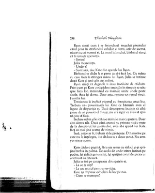 298 ‘Z[isa6ctfi 'hl'augfiton
Ryan sim ţi cum i se încordează m uşchii pieptului
cân d privi în străfu n d u l ochilor ei verzi, atât de asem ă­
n ăto ri cu ai m am ei ei. La auzul alintului, bărbatul sim ţi
că îi renaşte speranţa.
- Serios?
Julia încuviinţă.
- U n d e e?
- S u n t aici, zise K ate d in spatele lui Ryan.
B ărbatul se d ăd u la o parte ca să-i facă loc. C u m âna
cu care încă îi strângea m âna lui Ryan, Julia se întinse
d u p ă K ate şi u n i cele trei m âini.
Ryan sim ţi că degetele îi erau învăluite de căldură.
Privi cum pe Kate o năpădesc em oţiile în tim p ce se uita
spre fiica lor, răm ân ân d cu m âinile un ite unele peste
altele. A sta îşi dorea. D oar asta, p en tru to t restul vieţii.
Fam ilia lui.
T ensiunea îi înşfăca pieptul cu ferocitatea u n u i leu.
T rebuia să-i povestească lui Kate ce bănuieli avea el
legate de dispariţia ei. Dacă descoperea înainte să aibă
şansa de a-i povesti el însuşi, nu era sigur ce avea să spu­
n ă sau să facă.
Închise ochii şi le strânse m âinile m ai cu putere. D oar
alte câteva zile. D acă p ân ă atunci nu prim ea nici o veste
de la detectivul lui particular, avea să-i sp u n ă lui Kate
fără să m ai ţin ă seam a de nim ic.
însă, orice ar fi, trebuia să le protejeze. D in m otive pe
care nu le înţelegea, i se dăduse o a doua şansă. N u avea
s-o rateze acum .
K ate d ăd u o pagină, făcu u n sem n cu stiloul şi-şi spri­
jin i bărbia în palm ă. D e acolo de u n d e stătea întinsă pe
podea, îşi ridică genunchii, îşi sprijini cotul de picior şi
co n tin u ă să citească.
Julia se foi pe canapeaua d in spatele ei.
- La ce te uiţi?
- La u n articol p en tru serviciu.
Kate îşi îm pinse ochelarii la loc pe nas.
- C um se num eşte?
 