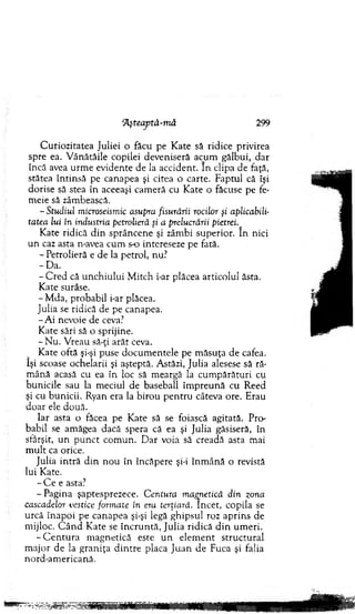 ‘Aşteaptâ-m â 299
C uriozitatea Juliei o făcu pe K ate să ridice privirea
spre ea. V ânătăile copilei deveniseră acum gălbui, dar
încă avea urm e evidente de la accident. In clipa de faţă,
stătea în tin să pe canapea şi citea o carte. Faptul că îşi
dorise să stea în aceeaşi cam eră cu K ate o făcuse pe fe-
m eie să zâm bească.
-Studiul microseismic asupra fisurării rocilor şi aplicabili­
tatea lui în industria petrolieră şi a prelucrării pietrei
K ate ridică d in sprâncene şi zâm bi superior. In nici
un caz asta n-avea cum s-o intereseze pe fată.
- Petrolieră e de la petrol, nu.7
-D a .
- C red că u n ch iu lu i M itch fa r plăcea articolul ăsta.
K ate surâse.
-M d a , probabil i-ar plăcea.
Julia se ridică de pe canapea.
- A i nevoie de ceva?
K ate sări să o sprijine.
- N u. V reau să-ţi arăt ceva.
Kate oftă şi-şi puse d o cum entele pe m ăsuţa de cafea,
îşi scoase ochelarii şi aşteptă. Astăzi, Julia alesese să ră­
m ână acasă cu ea în loc să m eargă la cu m părături cu
bunicile sau la m eciul de baseball îm p reu n ă cu Reed
şi cu bunicii. Ryan era la birou p en tru câteva ore. Erau
do ar ele două.
Iar asta o făcea pe K ate să se foiască agitată. Pro­
babil se am ăgea dacă spera că ea şi Julia găsiseră, în
sfârşit, un p u n ct com un. D ar voia să creadă asta m ai
m u lt ca orice.
Julia in tră d in n o u în încăpere şi-i în m ân ă o revistă
lui Kate.
- C e e asta?
-P a g in a şaptesprezece. Centura magnetică din zona
cascadelor vestice formate în era terţiară. încet, copila se
urcă în ap o i pe canapea şi-şi legă ghipsul roz ap rin s de
m ijloc. C â n d K ate se în c ru n tă, Julia ridică d in um eri.
- C e n tu ra m agnetică este u n elem en t stru ctu ral
m ajor de la gran iţa d in tre placa Ju an de Fuca şi falia
nord-am ericană.
 