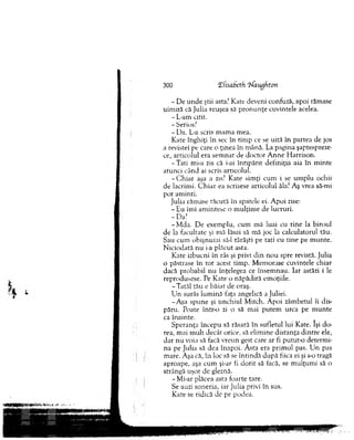 300 ‘Elisabcth Tiaugfiton
- D e u n d e ştii asta? Kate deveni confuză, apoi răm ase
uim ită că Julia reuşea să p ro n u n ţe cuvintele acelea.
- L-am citit.
- Serios?
- Da. L-a scris m am a m ea.
K ate înghiţi în sec în tim p ce se uită în partea de jos
a revistei pe care o ţinea în m ână. La pagina şaptespreze­
ce, articolul era sem nat de doctor A n n e H arrison.
-T a ti mi-a zis că i-ai în tip ărit definiţia aia în m inte
atunci când ai scris articolul.
-C h ia r aşa a zis? Kate sim ţi cum i se um plu ochii
de lacrim i. C h iar ea scrisese articolul ăla? Aş vrea să-mi
pot am inti.
Julia răm ase tăcută în spatele ei. A poi zise:
- Eu îmi am intesc o m ulţim e de lucruri.
-D a?
-M d a . D e exem plu, cum mă luai cu tin e la biroul
de la facultate şi m ă lăsai să m ă joc la calculatorul tău.
Sau cum obişnuiai să-l târăşti pe tati cu tine pe m unte.
N iciodată nu i-a plăcut asta.
Kate izbucni în râs şi privi d in nou spre revistă. Julia
o păstrase în to t acest tim p. M em orase cuvintele chiar
dacă probabil nu înţelegea ce însem nau. Iar astăzi i le
reprodusese. Pe Kate o năpădiră em oţiile.
-T a tă l tău e băiat de oraş.
U n surâs lum ină faţa angelică a Juliei.
-A şa spune şi unchiul M itch. A poi zâm betul îi dis­
păru. Poate într-o zi o să mai putem urca pe m unte
ca înainte.
S peranţa începu să răsară în sufletul lui Kate. îşi do ­
rea, m ai m ult decât orice, să elim ine d istanţa d in tre ele,
d ar nu voia să facă vreun gest care ar fi putut-o determ i­
na pe Julia să dea înapoi. Ăsta era prim ul pas. U n pas
m are. Aşa că, în loc să se în tin d ă d upă fiica ei şi s-o tragă
aproape, aşa cum şi-ar fi d o rit să facă, se m ulţum i să o
strângă uşor de gleznă.
-M i-ar plăcea asta foarte tare.
Se auzi soneria, iar Julia privi în sus.
Kate se ridică de pe podea.
 