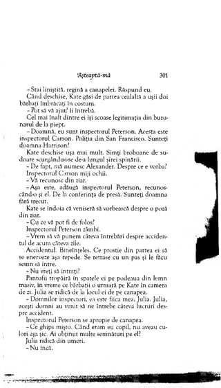 - Stai liniştită, regină a canapelei. R ăspund eu.
C â n d deschise, Kate găsi de partea cealaltă a uşii doi
bărbaţi îm brăcaţi în costum .
- Pot să vă ajut? îi întrebă.
C el mai înalr d intre ei îşi scoase legitim aţia din buzu­
narul de la piept.
- D oam nă, eu su n t inspectorul Peterson. Acesta este
inspectorul G arson. Poliţia d in San Francisco. S u n teţi
do am n a H arrison?
Kate deschise uşa m ai m ult. Sim ţi broboane de su­
doare scurgându-i-se de-a lungul şirei spinării.
- D e fapt, m ă num esc A lexander. D espre ce e vorba?
Inspectorul C arson m iji ochii.
-V ă recunosc din ziar.
-A şa este, adăugă inspectorul Peterson, recunos-
când-o şi el. De la conferinţa de presă. S unteţi doam na
tără trecut.
Kate se îndoia că veniseră să vorbească despre o poză
d in ziar.
- C u ce vă pot fi de folos?
Inspectorul Peterson zâmbi.
-V rem să vă p u nem câteva întrebări despre acciden­
tul de acum câteva zile.
A ccidentul. B ineînţeles. C e prostie d in partea ei să
se enerveze aşa repede. Se retrase cu u n pas şi le făcu
sem n să intre.
- N u vreţi să intraţi?
Pantofii tropăiră în spatele ei pe podeaua d in lem n
masiv, în vrem e ce bărbaţii o urm ară pe K ate în cam era
de zi. Julia se ridică de la locul ei de pe canapea.
-D o m n ilo r inspectori, ea este fiica m ea, Julia. Julia,
aceşti d o m n i au venit să ne întrebe câteva lucruri des­
pre accident.
Inspectorul Peterson se apropie de canapea.
- C e ghips m işto. C ân d eram eu copil, nu aveau cu­
lori aşa şic. Ai o b ţin u t m ulte sem nături pe el?
Julia ridică d in um eri.
- N u încă.
‘Aşteajitâ-mâ 301
 