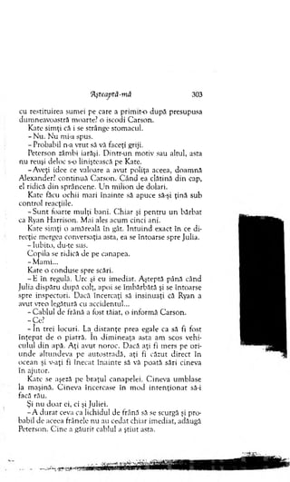 cu restituirea sum ei pe care a prim it-o d u p ă presupusa
dum neavoastră m oarte? o iscodi C arson.
Kate sim ţi că i se strânge stom acul.
- Nu. N u mi-a spus.
- Probabil n-a vrut să vă faceţi griji.
Peterson zâm bi iarăşi. D intr-un m otiv sau altul, asta
nu reuşi deloc s-o liniştească pe Kate.
-A v eţi idee ce valoare a avut poliţa aceea, doam nă
A lexander? co n tin u ă C arson. C ân d ea clătină d in cap,
el ridică din sprâncene. U n m ilion de dolari.
Kate făcu ochii m ari în ain te să apuce să-şi ţin ă sub
control reacţiile.
- S u n t foarte m ulţi bani. C h iar şi p en tru u n b ărb at
ca Ryan H arrison. M ai ales acum cinci ani.
Kate sim ţi o am ăreală în gât. In tu in d exact în ce di­
recţie m ergea conversaţia asta, ea se întoarse spre Julia.
- Iubito, du-te sus.
C opila se ridică de pe canapea.
-M am i...
K ate o conduse spre scări.
- E în regulă. U rc şi eu im ediat. A şteptă până când
Julia dispăru d u p ă colţ, apoi se îm bărbătă şi se întoarse
spre inspectori. D acă încercaţi să insinuaţi că Ryan a
avut vreo legătură cu accidentul...
- C ablul de frână a fost tăiat, o inform ă C arson.
-C e?
- î n trei locuri. La d istan ţe prea egale ca să fi fost
în ţe p at de o piatră. în d im in eaţa asta am scos vehi­
culul d in apă. A ţi avut noroc. D acă aţi fi m ers pe o ri­
u n d e altundeva pe au tostradă, aţi fi căzut d irect în
ocean şi v-aţi fi în ecat în a in te să vă poată sări cineva
în ajutor.
K ate se aşeză pe b raţu l canapelei. C ineva um blase
la m aşină. C ineva încercase în m od in te n ţio n a t să-i
facă rău.
Şi nu doar ei, ci şi Juliei.
- A d u rat ceva ca lichidul de frână să se scurgă şi pro­
babil de aceea frânele nu au cedat chiar im ediat, adăugă
Peterson. C ine a găurit cablul a ştiut asta.
'Aşteaptă-mă 303
 