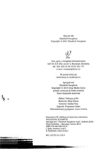 Waitfo r Me
E lisabeth N aughton
C opyright © 2011 E lisabeth N au g h to n
U ra, p a rte a G rupului E ditorial U tera
O.E 53; C.P. 21 2 , secto r 4, B ucureşti, R om ânia
tel.: 031 425 16 19; 0 7 5 2 101 777
e-m ail: co m en zi@ litera.ro
Nc p u teţi v izita pe
w w w .litera.ro /lirab o o k s.ro
Aşteaptă-mă
E lisabeth N au g h to n
C opyright © 2 0 1 3 G rup M edia L itera
p e n tru v ersiu n ea în lim b a ro m ân ă
T oate d rep tu rile rezerv ate
R edactor: M ira V elcea
C orector: E m ilia Vesa
C opertă: F lo ren tin a T udor
T eh n o red actare şi prepress: Io an a C ristea
Descrierea CIP a Bibliotecii Naţionale a României
NAUGHTON, ELISABETH
A şteaptă-m ă / Elisabeth N aughton; trad.: A ndreea Şeler,
O ana Barbelian. - Bucureşti: litera , 2013
ISBN 978-606-686-525-8
I. Şeler, A ndreea (trad.)
II. Barbelian, O ana (trad.)
821.111 (73)-31= 135.1
Lira
E ditor: V idraşcu şi fiii
 