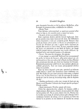 30 Eiisabetf rNaughton
prin ferestrele biro u lu i ei de la editura M cKellen, aflat
la etajul al paisprezecelea, scăklând-o în căldură.
-B u n ă , Tom .
Tom A dam s, redactorul-şef, se aşeză pe scaunul aflat
chiar în faţa ei, de cealaltă parte a mesei de lucru.
-S e pare că te-ai acom odat bine aici.
Kate cuprinse d in tro privire biroul înghesuit. L ân­
gă u n perete erau nişte teancuri de ziare. De bibliotecă
stătea rezem ată o cutie pe jum ătate goală. Reuşise să-şi
p u n ă pe birou câteva poze cu Reed, un prespapier şi o
bucată de obsidian pe care o găsise într-o excursie pe
m u n te din urm ă cu câteva luni. In rest, suprafaţa m esei
de lucru era presărată cu to t felul de hârtii, iar lângă
celălalt perete stăteau rezem ate m ai m ulte tablouri, aş­
tep tân d să le vină rândul p en tru a fi atârnate.
-în c e rc . N u prea fac progrese, d in păcate.
- C u m m erge cu articolul’ B ărbatul luă prespapierul
de sticlă, în form ă de broască, aflat până atunci pe col­
ţul biroului ei. Hra un cadou de la Reed, de Ziua M am ei
d in prim ăvara trecută, pe când era fascinat de broaşte.
R idicându-şi piciorul astfel încât să-şi sprijine glezna pe
celălalt genunchi, Tom to t m u ta prespapierul dintr-o
m ână în cealaltă.
Kate îşi trecu degetele prin păr, sperând să înlăture
astfel m ăcar o parte d in tensiunea care-i străbătea cor­
pul. N u slujba era cea care-i provoca atâta stres, ci faptul
că era aici, în San Francisco, atât de aproape de răspun­
surile pe care le căuta şi, în acelaşi tim p, atât de departe
de ele...
- Analiza geochimică a celor cinci straiuri de lavă care au
blocat cursul fluviului Colorado de-a lungul epocilor geologice!
Prinde contur.
-S u n ă interesant. De-abia aştept să-l citesc.
O chii lui căprui-deschis sclipiră. în lu m in a caldă a
după-am iezii, Kate putea observa că avea părul d in drep­
tul tâm plelor alb. N u se putu abţine d in râs. N um ai niş­
te tocilari pasionaţi de ştiinţă puteau găsi plăcere intr-o
asem enea lectură. Şi totuşi, ceva îi spunea că T om nu
venise la ea pentru că era interesat de m odul în care-şi
 
