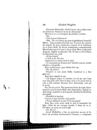 304 ‘Zfisabetfi l/augfiton
- D oam nă A lexander, reluă C arson, aţi condus m aşi­
na d o m n u lu i H arrison m arţi de dim ineaţă?
M inrea ei era un am algam de gânduri confuze.
-N u .
- D ar do m n u l H arrison?
-Â ăă... De ce îi venea aşa greu să gândească lim pede?
M arţi... Luni noaptea dorm ise aici. In patul d in cam era
de oaspeţi. In ziua^ urm ătoare, ieşiseră să se întâlneas­
că cu Janet Kelly. îşi tăcuse tom ografia com puterizată.
M erseseră înapoi la casa ei de pe plaja M oss şi tăcuseră
dragoste. înghiţi cu greutate. Da. A m ers o oră la birou
în dim ineaţa aia, cred.
- A fost singur?
-C re d că da. N u ştiu.
Inspectorii se uitară un u l la altul.
- O cunoaşteţi pe fem eia asta? întrebă C arson, înm â-
nându-i o fotografie.
Kate analiză poza, apoi clătină d in cap.
- N u. A r trebui?
-N u m e le ei este Janet Kelly. C adavrul ei a fost
găsit ieri.
Kate privi repede în sus.
- U n Jaguar negru ce sem ăna cu cel pe care l-am
scos d in golf a fost zărit în faţa casei ei în ju ru l orei la
care a fost estim at decesul, lu n i d im ineaţă, cam pe
la nouă.
N u. N u era corect. Plecaseră m ai târziu de acasă. A ju n ­
seseră la casa lui Janet Kelly abia după prânz. înghiţi cu
dificultate, neştiind ce să le spună, nevrând să dezvăluie
prea m ult.
- Probabil vă înşelaţi.
C arson îi mai în m ână o fotografie.
- D a r pe bărbatul acesta? îl recunoaşteţi?
Kate făcu ochii m ari când se uită la fotografia lui
Jalce. O chii de un cenuşiu m etalic îi fixau pe ai ei.
De frică, i se puse un n od în gât.
- Da. De ce?
-Ja c o b M cKellen a fost u n p arten er ascuns al fa­
bricii de produse farm aceutice G rayson, o com panie
 