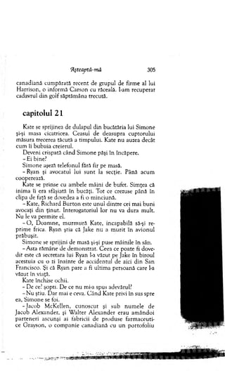 ‘Aşteaptâ-mă 305
canadiană cum părată recent de grupul de firm e al lui
H arrison, o inform ă C arson cu răceală. I-am recuperat
cadavrul d in golf săptăm âna trecută.
capitolul 21
Kate se sprijinea de dulapul din bucătăria lui Sim one
şi-şi m asa cicatricea. C easul de deasupra cuptorului
m ăsura trecerea tăcută a tim pului. Kate n u auzea decât
cum îi bubuia creierul.
D eveni crispată când Sim one păşi în încăpere.
- Ei bine?
Sim one aşeză telefonul fără fir pe masă.
- Ryan şi avocatul lui su n t la secţie. Până acum
cooperează.
Kate se prinse cu am bele m âini de bufet. Sim ţea că
inim a îi era sfâşiată în bucăţi. T ot ce crezuse până în
clipa de faţă se dovedea a fi o m inciună.
- Kate, R ichard B urton este u n u l d in tre cei m ai b u n i
avocaţi d in ţinut. Interogatoriul lor n u va d u ra m ult.
N u le va perm ite el.
- O , D oam ne, m u rm u ră Kate, incapabilă să-şi re­
prim e frica. Ryan ştia că Jake nu a m u rit în avionul
prăbuşit.
Sim one se sprijini de m asă şi-şi puse m âinile în sân.
-A sta răm âne de dem onstrat. C eea ce poate fi dove­
d it este că secretara lui Ryan l-a văzut pe jake în biroul
acestuia cu o zi în ain te de accidentul de aici din San
Francisco. Şi că Ryan pare a fi ultim a persoană care l-a
văzut în viaţă.
Kate închise ochii.
- De ce? şopti. D e ce n u mi-a spus adevărul?
- N u ştiu. D ar mai e ceva. C ân d Kate privi în sus spre
ea, Sim one se toi.
-Ja c o b M cK ellen, cu n o scu t şi sub n um ele de
Jacob A lexander, şi W alter A lexander erau am ân d o i
parten eri ascunşi ai fabricii de produse farm aceuti­
ce G rayson, o com panie canad ian ă cu un portofoliu
 